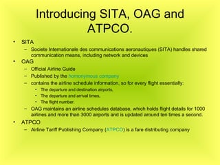 Introducing SITA, OAG and ATPCO. SITA Societe Internationale des communications aeronautiques (SITA) handles shared communication means, including network and devices   OAG   Official Airline Guide   Published by the  homonymous company   contains the airline schedule information, so for every flight essentially: The departure and destination airports, The departure and arrival times, The flight number. OAG maintains an airline schedules database, which holds flight details for 1000 airlines and more than 3000 airports and is updated around ten times a second. ATPCO Airline Tariff Publishing Company ( ATPCO ) is a fare distributing company   