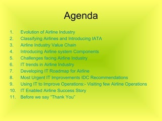Agenda Evolution of Airline Industry Classifying Airlines and Introducing IATA Airline Industry Value Chain Introducing Airline system Components Challenges facing Airline Industry IT trends in Airline Industry Developing IT Roadmap for Airline  Most Urgent IT Improvements IDC Recommendations Using IT to Improve Operations:- Visiting few Airline Operations IT Enabled Airline Success Story Before we say “Thank You” 