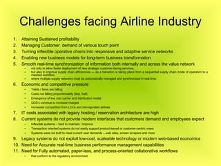 Challenges facing Airline Industry Attaining Sustained profitability Managing Customer  demand of various touch point  Turning inflexible operative  chains  into responsive and adaptive service  networks   Enabling new business models for long-term business transformation Smooth real-time synchronization of information both internally and across the value network not only to allow faster deployment of new strategic customer-facing services,  but also to improve supply chain efficiencies — as a transition is taking place from a sequential supply chain mode of operation to a meshed workflow,  where multiple supply networks must be automatically managed and synchronized in real-time. Economic and competitive pressure Yields / fares are falling Costs not falling proportionately (esp. fuel) Emergence of low cost carrier and distribution model GDS’s continue to increase charges Increased competition from LCCs and reinvigorated airlines  IT costs associated with legacy hosting / reservation architecture are high Current systems do not provide modern interfaces that customers demand and employees expect Inflexible systems – hard to maintain / improve Transaction oriented systems do not easily support product-based or customer-centric views Systems were not built to meet current user demands – web sites, screen scrapers and more Legacy systems do not exploit low-cost, scaleable technology or modern web-based economics Need for  Accurate real-time business performance management capabilities  Need for Fully automated, paper-less, and process-oriented collaborative workflows   that conform to the regulatory environment.  