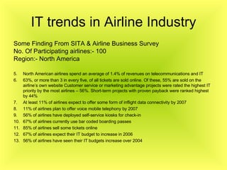 IT trends in Airline Industry Some Finding From SITA & Airline Business Survey No. Of Participating airlines:- 100 Region:- North America North American airlines spend an average of 1.4% of revenues on telecommunications and IT 63%, or more than 3 in every five, of all tickets are sold online. Of these, 55% are sold on the airline’s own website Customer service or marketing advantage projects were rated the highest IT priority by the most airlines – 56%. Short-term projects with proven payback were ranked highest by 44% At least 11% of airlines expect to offer some form of inflight data connectivity by 2007 11% of airlines plan to offer voice mobile telephony by 2007 56% of airlines have deployed self-service kiosks for check-in 67% of airlines currently use bar coded boarding passes 85% of airlines sell some tickets online 67% of airlines expect their IT budget to increase in 2006 56% of airlines have seen their IT budgets increase over 2004 