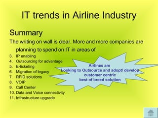 IT trends in Airline Industry Summary The writing on wall is clear. More and more companies are planning to spend on IT in areas of   IP enabling Outsourcing for advantage  E-ticketing Migration of legacy  RFID solutions VOIP Call Center Data and Voice connectivity  Infrastructure upgrade Airlines are  Looking to Outsource and adopt/ develop customer centric  best of breed solution 
