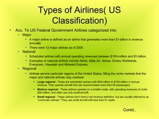 Types of Airlines( US Classification) Acc. To US Federal Government Airlines categorized into Major A major airline is defined as an airline that generates more than $1-billion in revenue annually.   There were 12 major airlines as of 2000   National Scheduled airlines with annual operating revenues between $100-million and $1-billion.  Examples of national airlines include Aloha, Atlas Air, Airtran, Emery Worldwide, Evergreen, Hawaiian and Midwest Express.  Regional Airlines service particular regions of the United States, filling the niche markets that the major and national airlines may overlook   Large regional  - These are scheduled carriers with $20-million to $100-million in annual revenue. They operate aircraft that can accommodate more than 60 passengers.  Medium regional  - These airlines operate on a smaller scale, with operating revenues of under $20-million, and often use only small aircraft.  Small regional  - These airlines don't have a set revenue definition, but are usually referred to as "commuter airlines." They use small aircraft with less than 61 seats.  Contd.. 