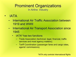 Prominent Organizations In Airline  Industry IATA  International Air Traffic Association between 1919 and WWII  International Air Transport Association since 1945   IATA* has two functions Trade Association (technical, legal, financial, traffic services and most agency matters); Tariff Coordination (passenger fares and cargo rates, agents' commissions). *IATA only controls International flights   