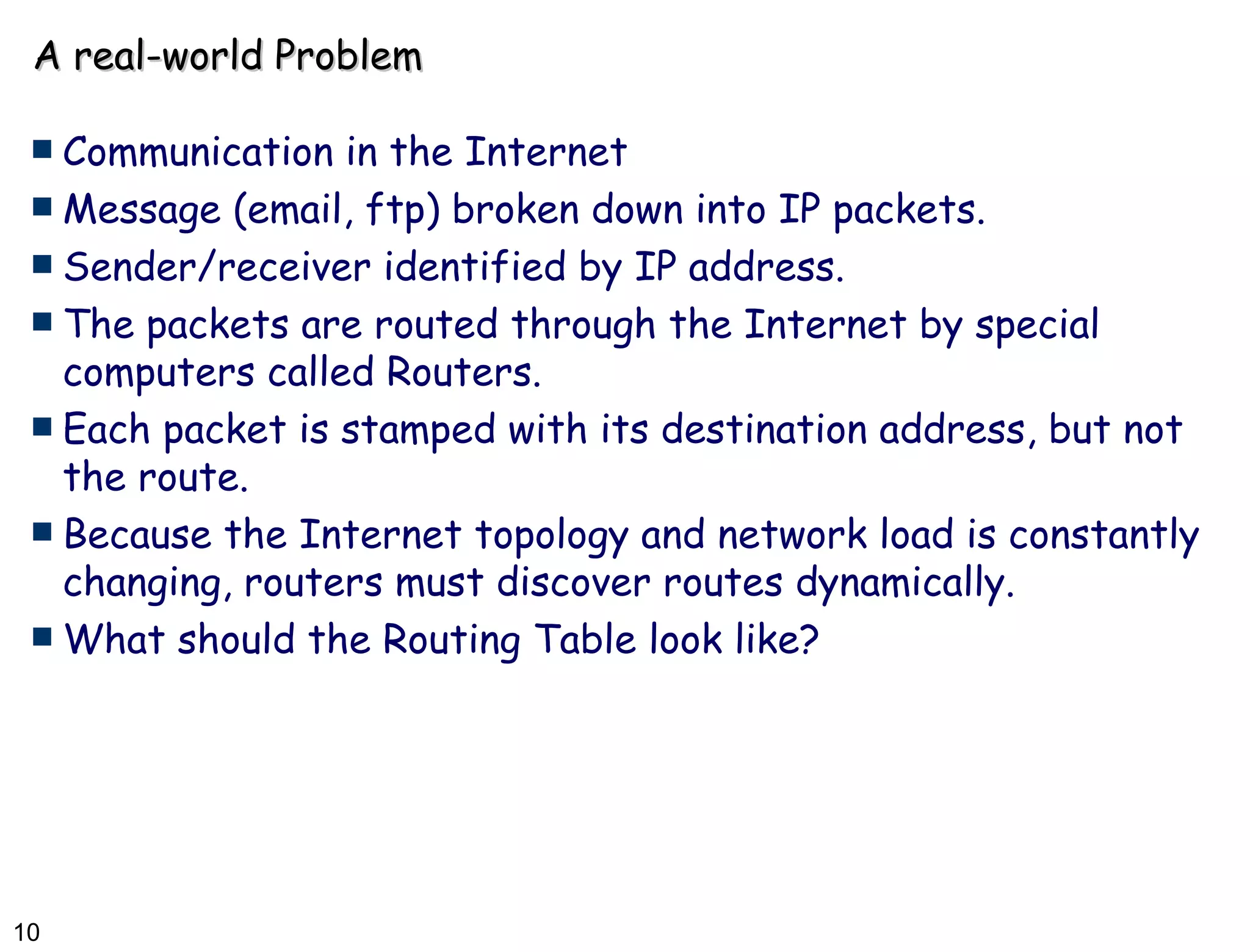 A real-world Problem Communication in the Internet Message (email, ftp) broken down into IP packets. Sender/receiver identified by IP address. The packets are routed through the Internet by special computers called Routers. Each packet is stamped with its destination address, but not the route. Because the Internet topology and network load is constantly changing, routers must discover routes dynamically. What should the Routing Table look like? 