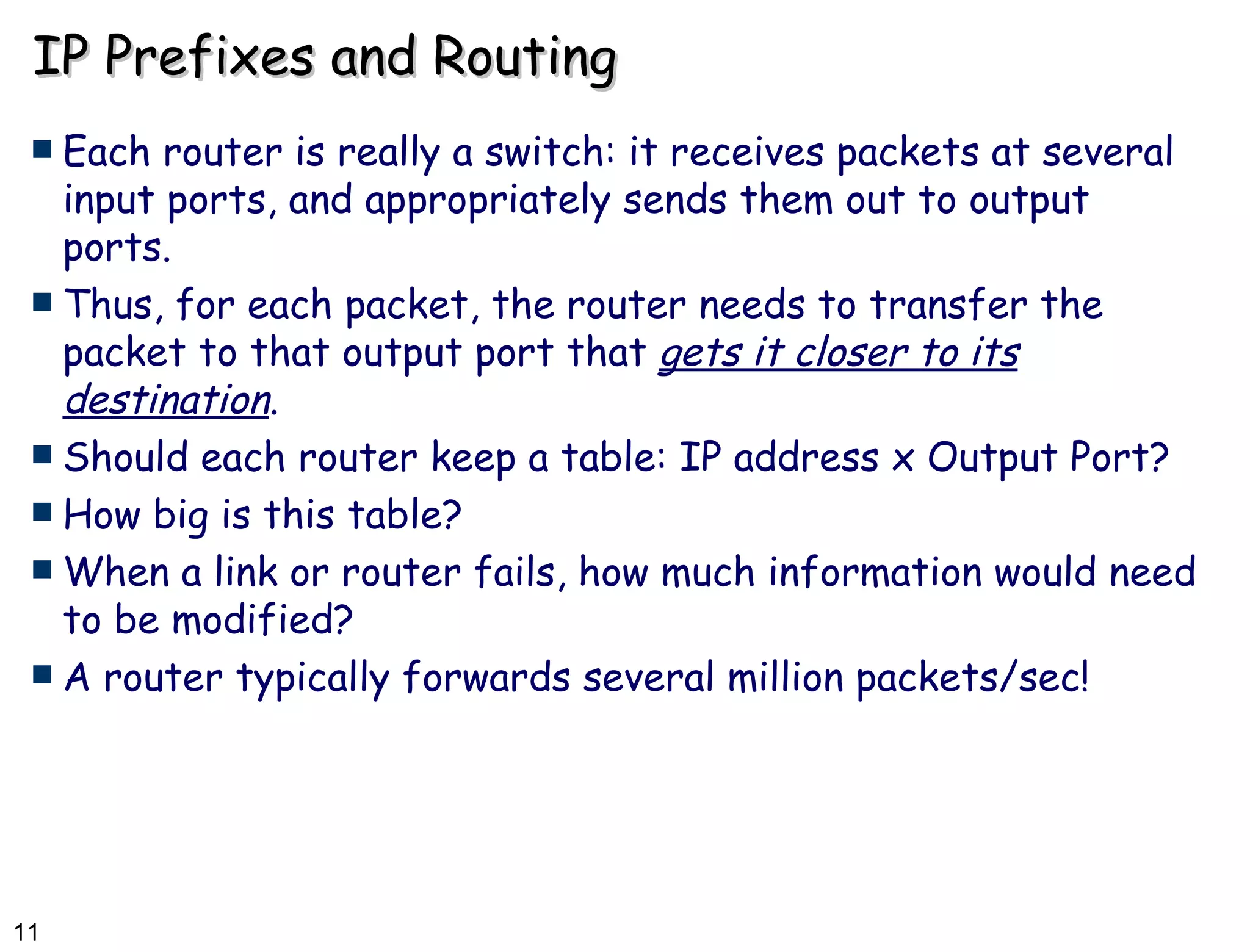IP Prefixes and Routing Each router is really a switch: it receives packets at several input ports, and appropriately sends them out to output ports. Thus, for each packet, the router needs to transfer the packet to that output port that  gets it closer to its destination . Should each router keep a table: IP address x Output Port? How big is this table? When a link or router fails, how much information would need to be modified? A router typically forwards several million packets/sec! 
