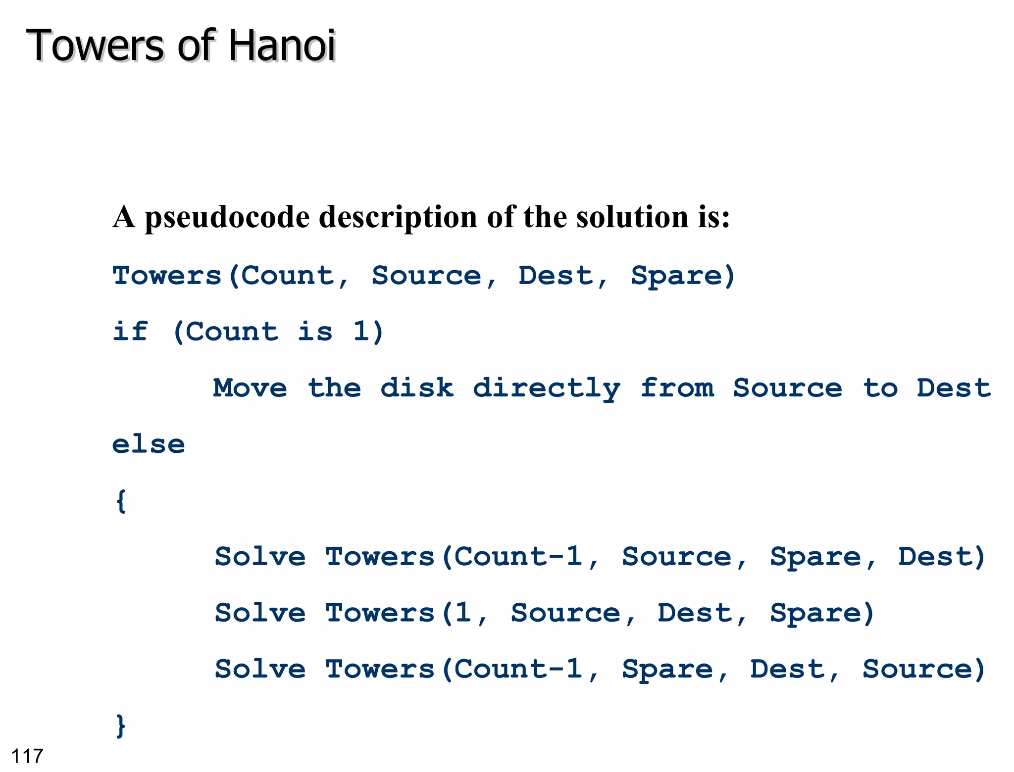 Towers of Hanoi A pseudocode description of the solution is: Towers(Count, Source, Dest, Spare) if (Count is 1) Move the disk directly from Source to Dest else { Solve Towers(Count-1, Source, Spare, Dest) Solve Towers(1, Source, Dest, Spare) Solve Towers(Count-1, Spare, Dest, Source) } 
