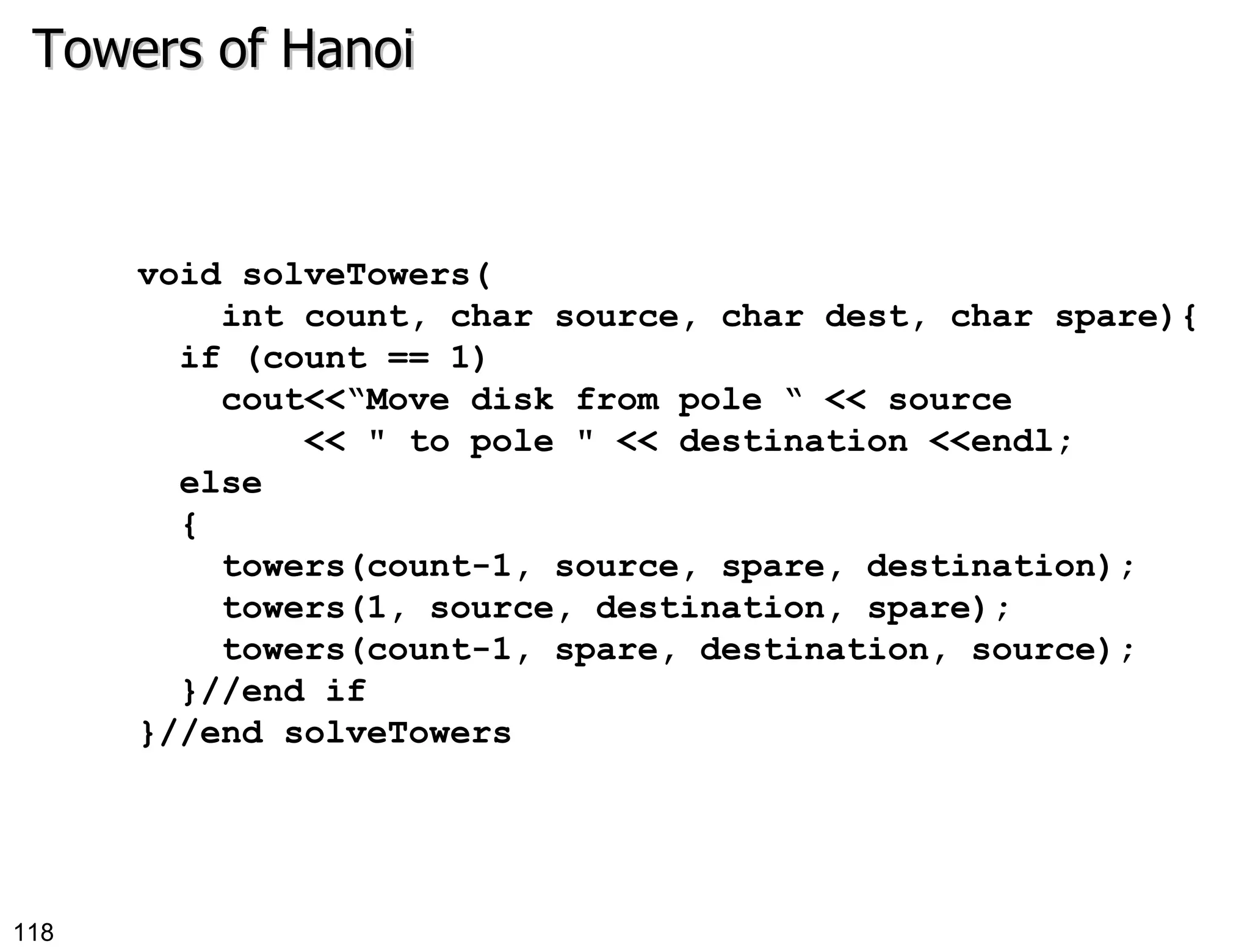 Towers of Hanoi void solveTowers( int count, char source, char dest, char spare){ if (count == 1) cout<<“Move disk from pole “ << source  << &quot; to pole &quot; << destination <<endl; else { towers(count-1, source, spare, destination); towers(1, source, destination, spare); towers(count-1, spare, destination, source); }//end if }//end solveTowers 