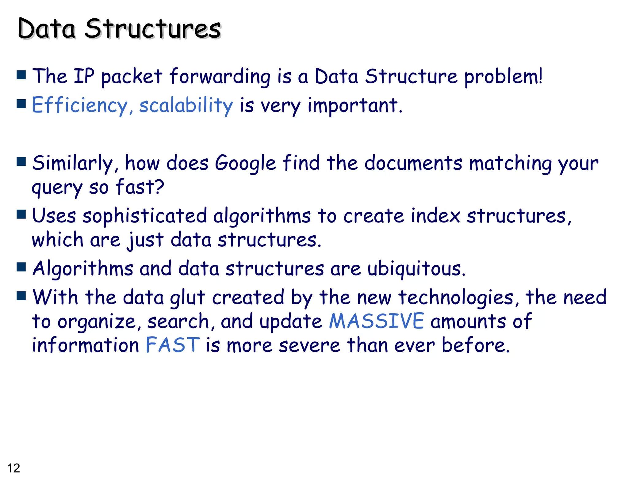 Data Structures The IP packet forwarding is a Data Structure problem! Efficiency, scalability  is very important. Similarly, how does Google find the documents matching your query so fast? Uses sophisticated algorithms to create index structures, which are just data structures. Algorithms and data structures are ubiquitous. With the data glut created by the new technologies, the need to organize, search, and update  MASSIVE  amounts of information  FAST  is more severe than ever before. 