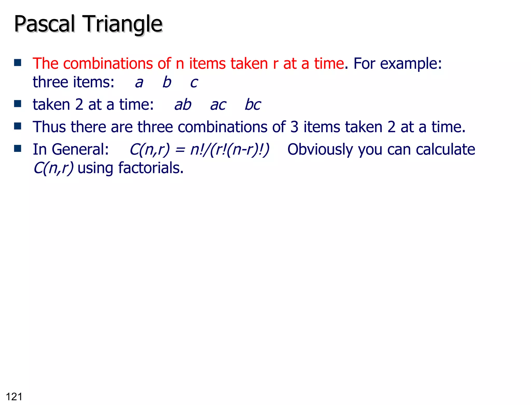 Pascal Triangle The combinations of n items taken r at a time . For example: three items:     a    b    c taken 2 at a time:     ab    ac    bc Thus there are three combinations of 3 items taken 2 at a time. In General:     C(n,r) = n!/(r!(n-r)!)     Obviously you can calculate  C(n,r)  using factorials. 