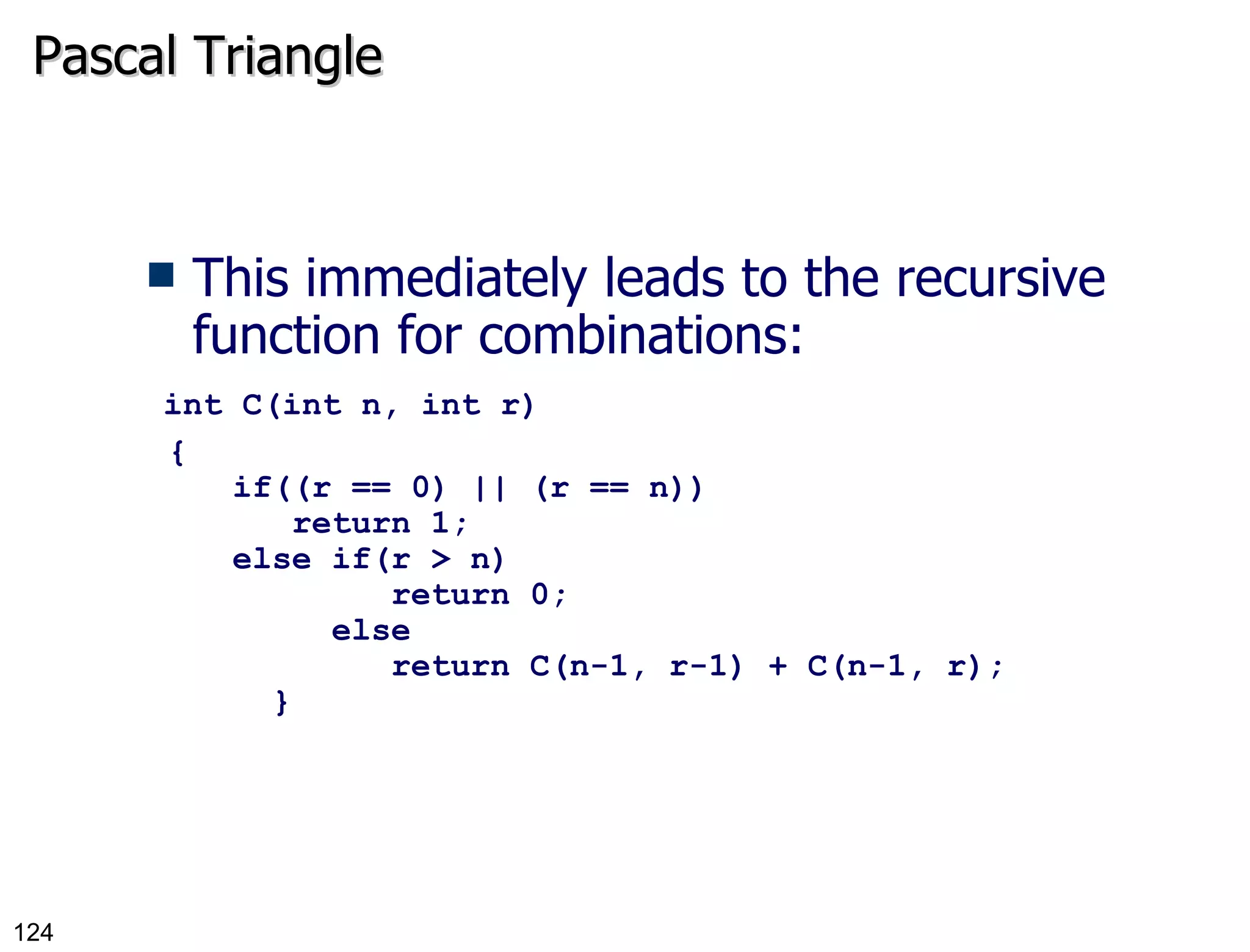 Pascal Triangle This immediately leads to the recursive function for combinations:   int C(int n, int r) {   if((r == 0) || (r == n))      return 1;   else if(r > n)        return 0;    else         return C(n-1, r-1) + C(n-1, r);     } 