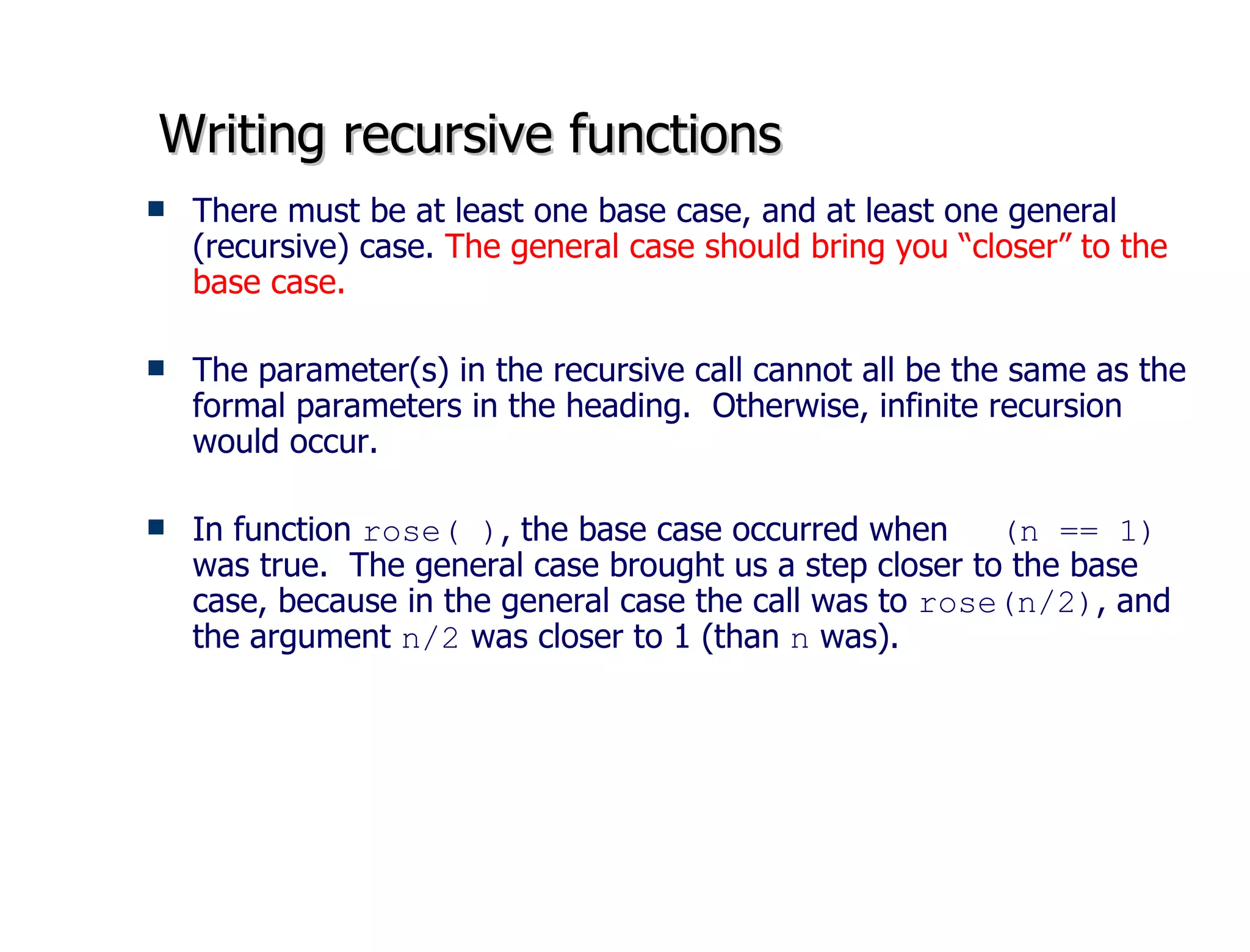 Writing recursive functions There must be at least one base case, and at least one general (recursive) case.  The general case should bring you “closer” to the base case.  The parameter(s) in the recursive call cannot all be the same as the formal parameters in the heading.  Otherwise, infinite recursion would occur.  In function  rose( ) , the base case occurred when  (n == 1)  was true.  The general case brought us a step closer to the base case, because in the general case the call was to  rose(n/2) , and the argument  n/2  was closer to 1 (than  n  was). 