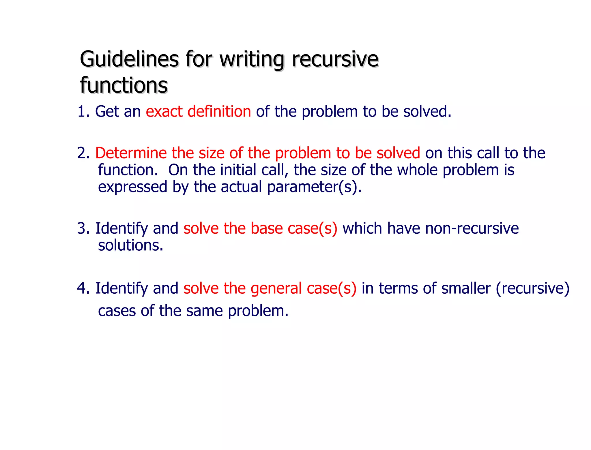 Guidelines for writing recursive  functions 1. Get an  exact definition  of the problem to be solved. 2.  Determine the size of the problem to be solved  on this call to the function.  On the initial call, the size of the whole problem is expressed by the actual parameter(s). 3. Identify and  solve the base case(s)  which have non-recursive solutions. 4. Identify and  solve the general case(s)  in terms of smaller (recursive) cases of the same problem.   