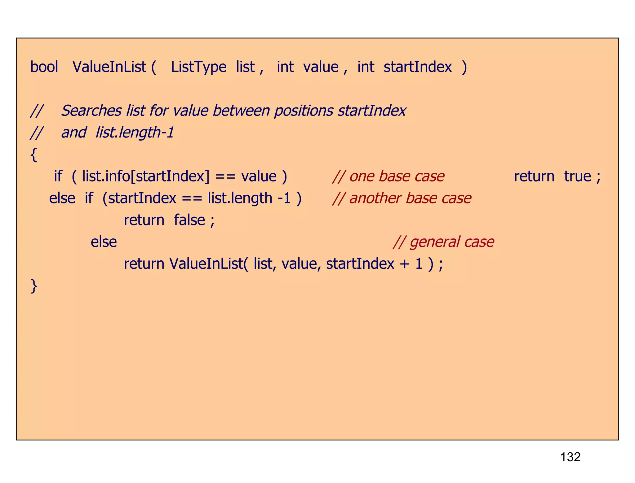 bool  ValueInList (  ListType  list ,  int  value ,  int  startIndex  ) //  Searches list for value between positions startIndex //  and  list.length-1 { if  ( list.info[startIndex] == value ) // one base case return  true ; else  if  (startIndex == list.length -1 )  // another base case   return  false ;   else   // general case   return ValueInList( list, value, startIndex + 1 ) ; } 