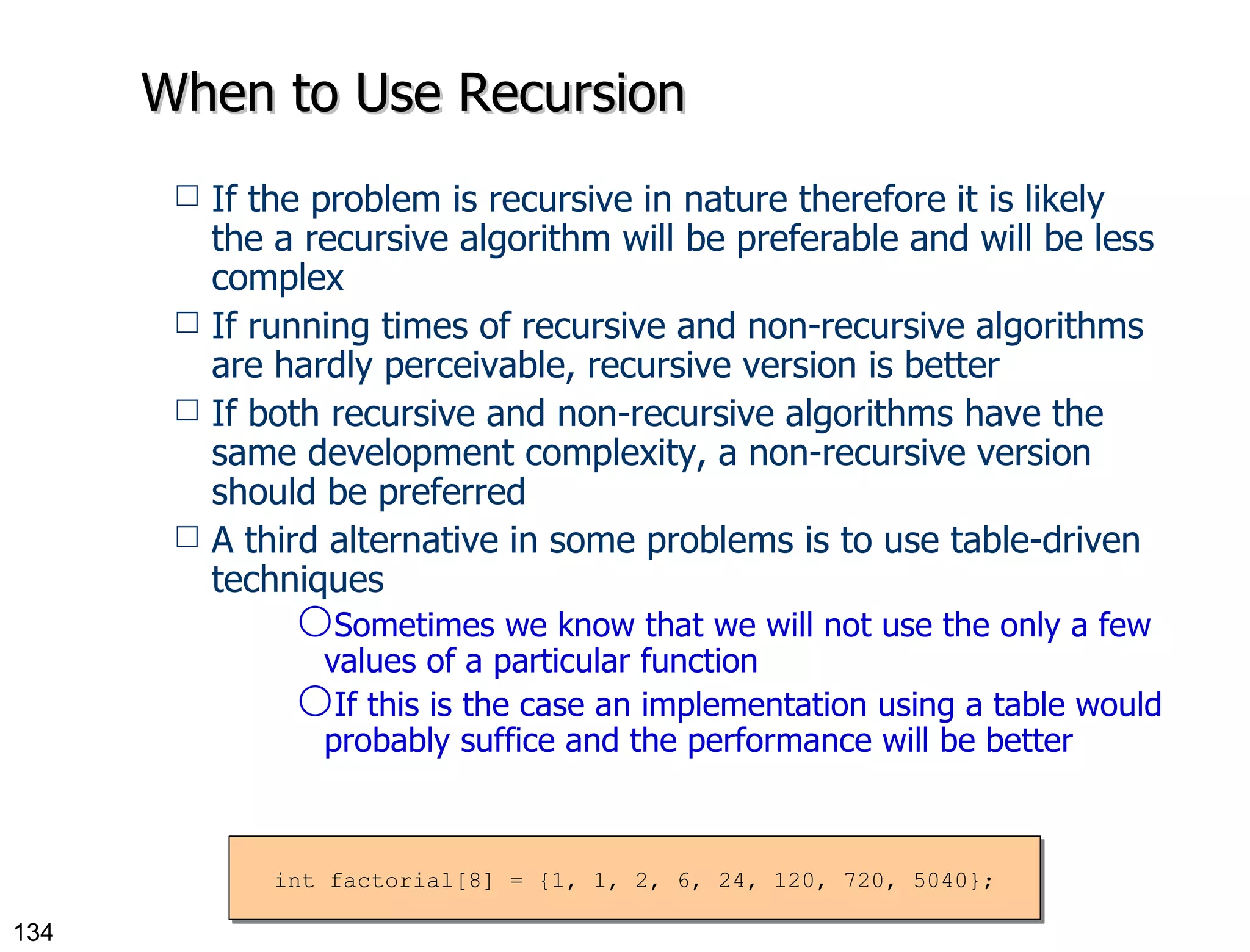 When to Use Recursion If the problem is recursive in nature therefore it is likely the a recursive algorithm will be preferable and will be less complex If running times of recursive and non-recursive algorithms are hardly perceivable, recursive version is better If both recursive and non-recursive algorithms have the same development complexity, a non-recursive version should be preferred A third alternative in some problems is to use table-driven techniques Sometimes we know that we will not use the only a few values of a particular function If this is the case an implementation using a table would probably suffice and the performance will be better int factorial[8] = {1, 1, 2, 6, 24, 120, 720, 5040}; 