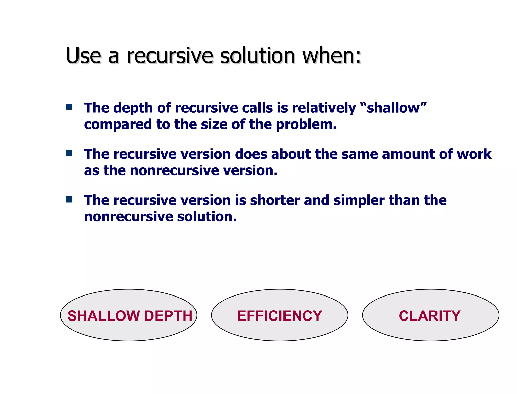 Use a recursive solution when: The depth of recursive calls is relatively “shallow” compared to the size of the problem. The recursive version does about the same amount of work as the nonrecursive version. The recursive version is shorter and simpler than the nonrecursive solution.  SHALLOW DEPTH  EFFICIENCY  CLARITY 
