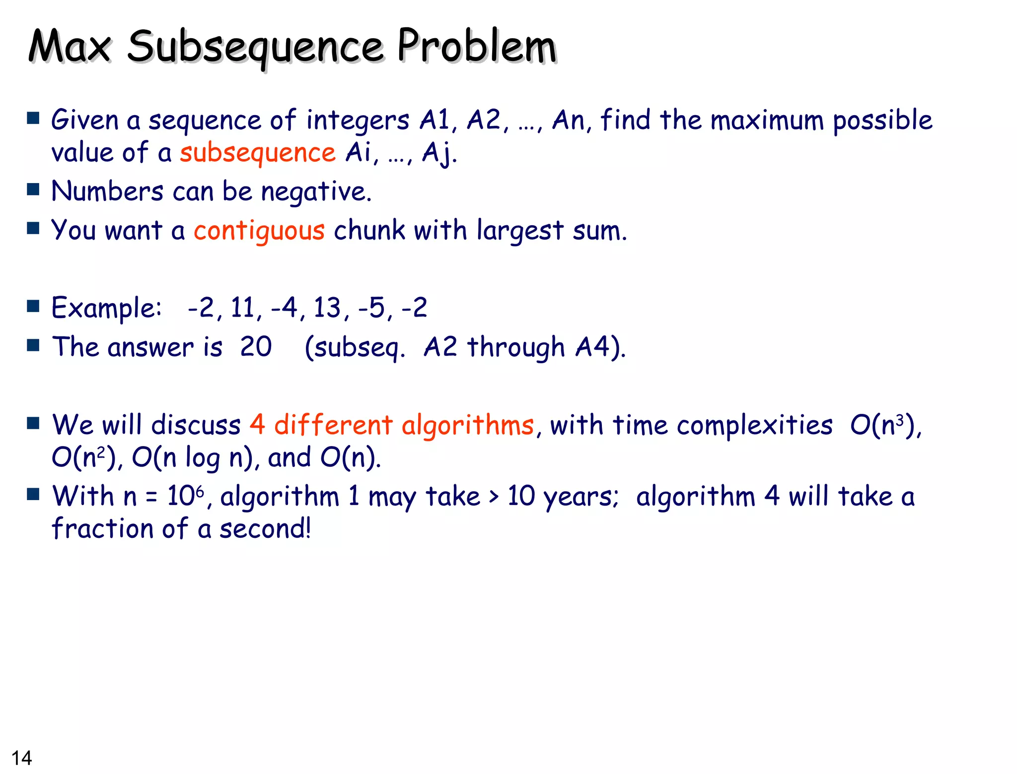 Max Subsequence Problem Given a sequence of integers A1, A2, …, An, find the maximum possible value of a  subsequence  Ai, …, Aj. Numbers can be negative. You want a  contiguous  chunk with largest sum. Example:  -2, 11, -4, 13, -5, -2 The answer is  20  (subseq.  A2 through A4). We will discuss  4 different algorithms , with time complexities  O(n 3 ), O(n 2 ), O(n log n), and O(n). With n = 10 6 , algorithm 1 may take > 10 years;  algorithm 4 will take a fraction of a second! 