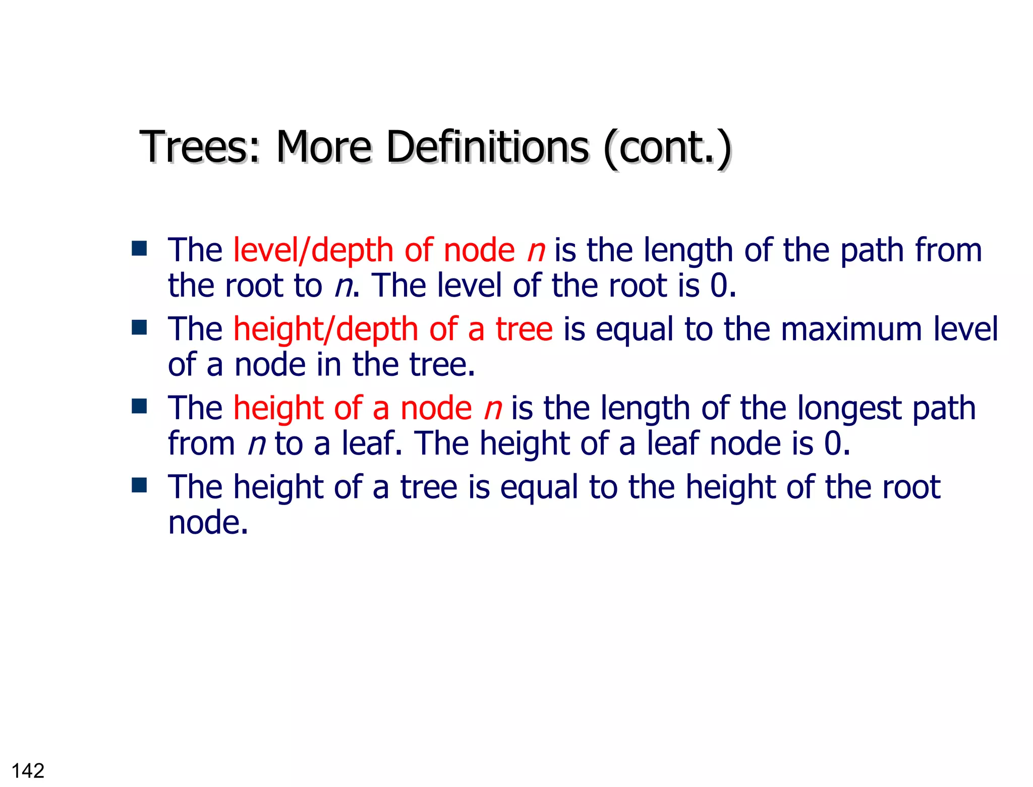Trees: More Definitions (cont.) The  level/depth of node  n  is the length of the path from the root to  n . The level of the root is 0. The  height/depth of a tree  is equal to the maximum level of a node in the tree. The  height of a node  n  is the length of the longest path from  n  to a leaf. The height of a leaf node is 0. The height of a tree is equal to the height of the root node. 