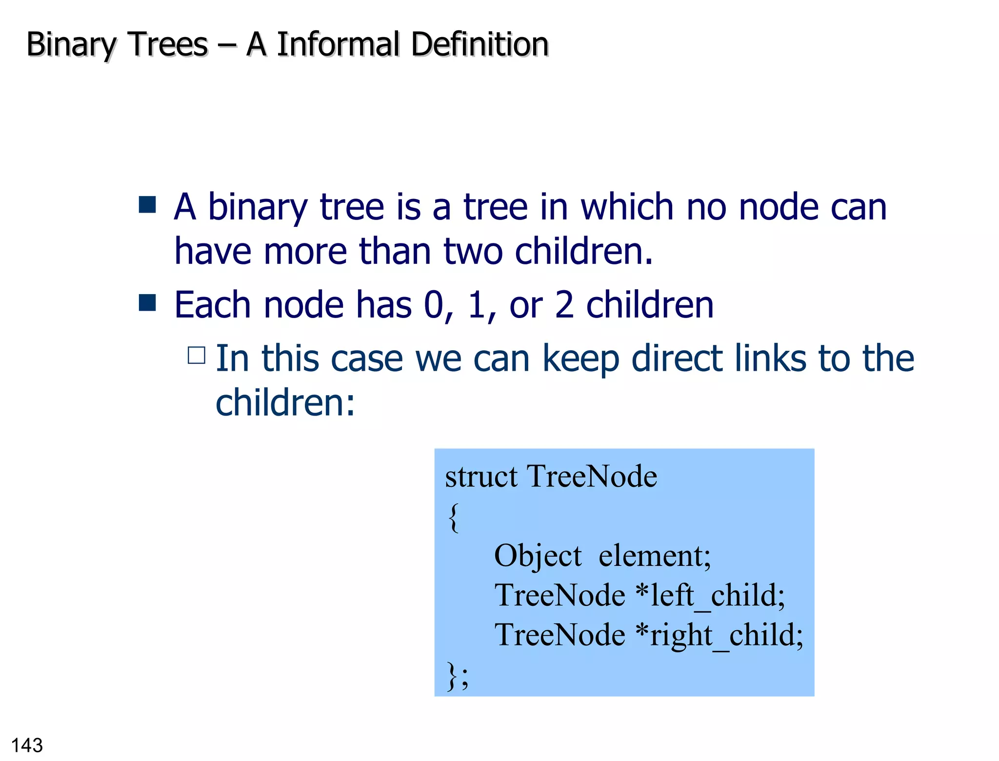 Binary Trees – A Informal Definition A binary tree is a tree in which no node can have more than two children. Each node has 0, 1, or 2 children In this case we can keep direct links to the children: struct TreeNode { Object  element; TreeNode *left_child; TreeNode *right_child; }; 