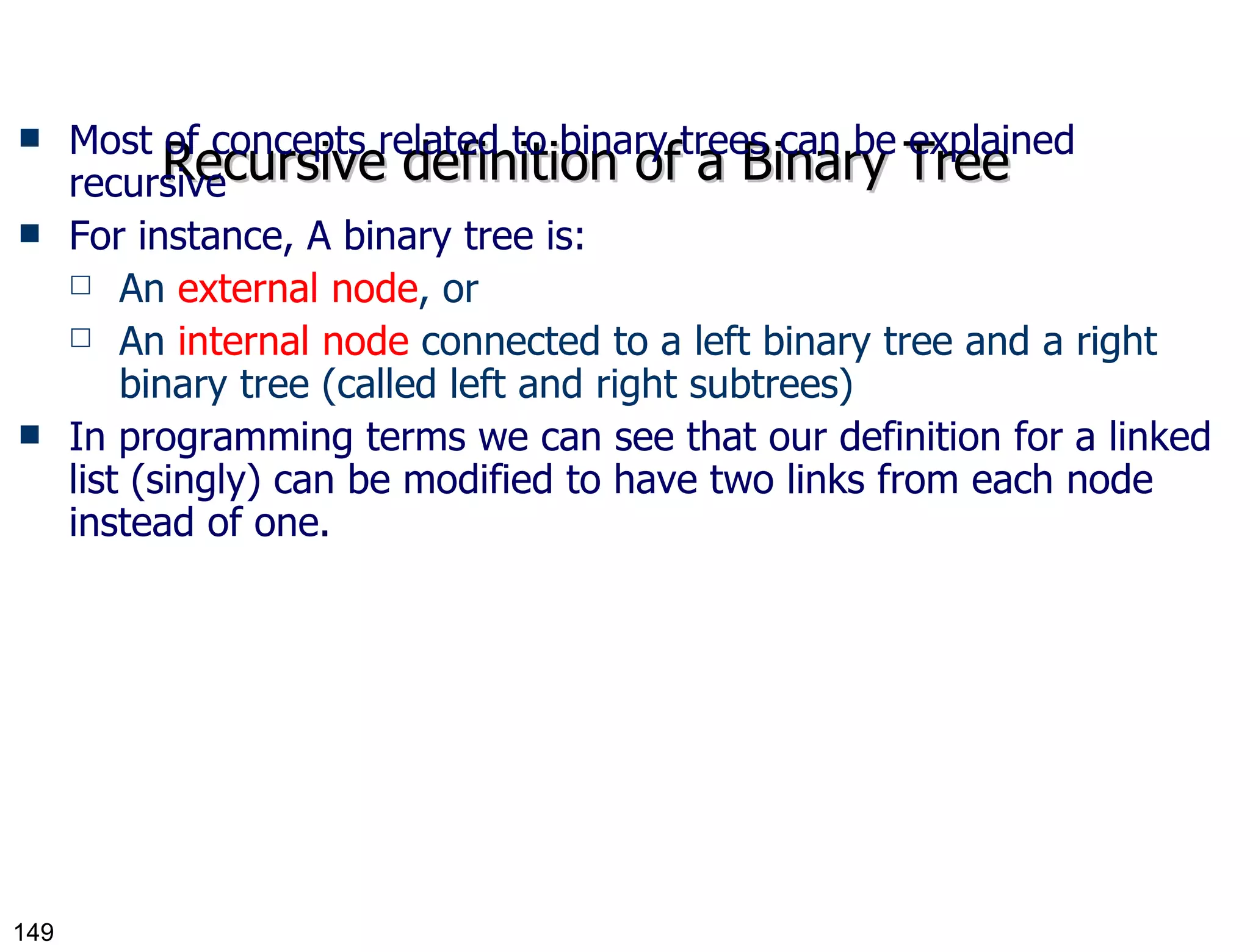 Recursive definition of a Binary Tree Most of concepts related to binary trees can be explained recursive For instance, A binary tree is: An  external node , or An  internal node  connected to a left binary tree and a right binary tree (called left and right subtrees) In programming terms we can see that our definition for a linked list (singly) can be modified to have two links from each node instead of one. 