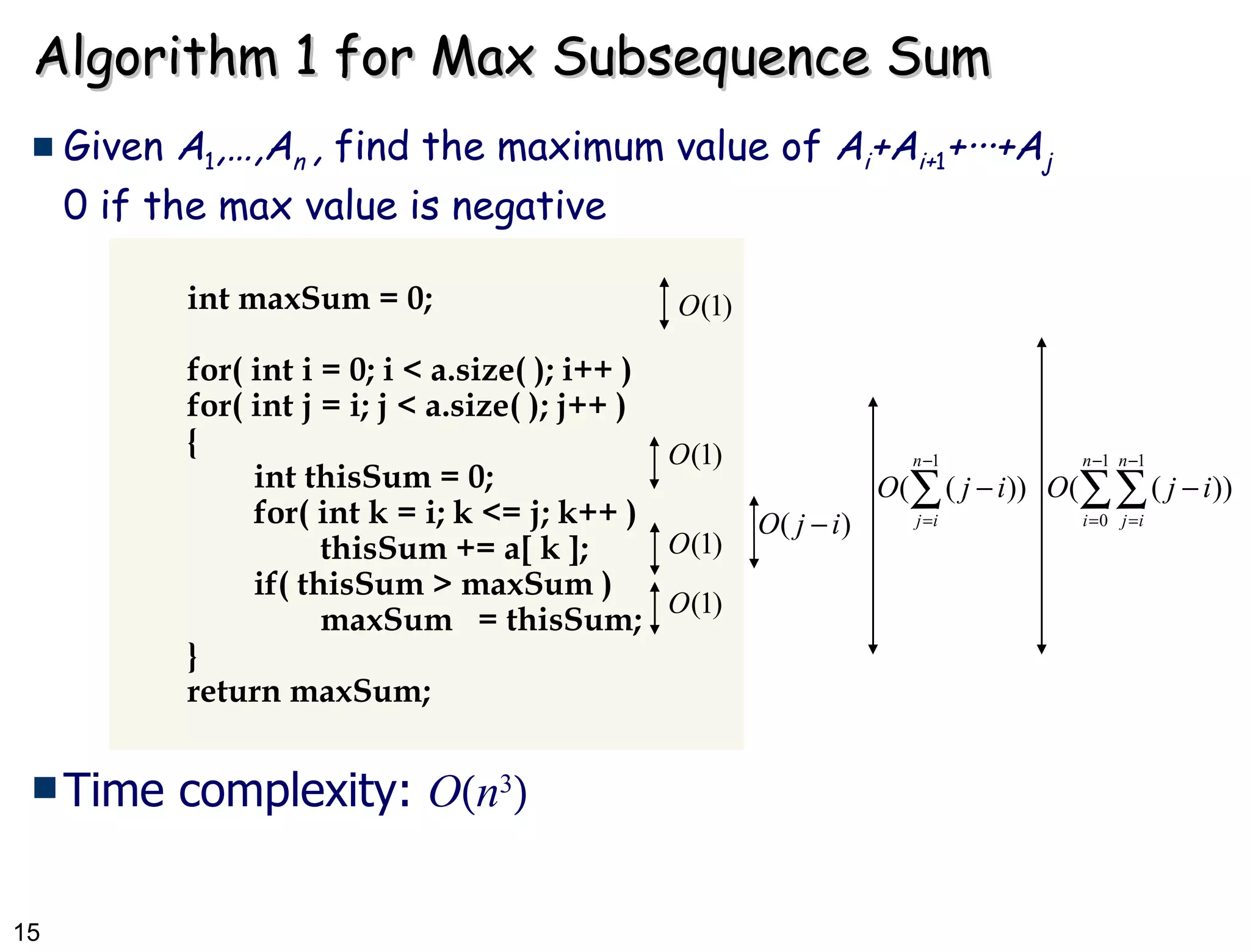 Algorithm 1 for Max Subsequence Sum Given  A 1 ,…,A n  ,  find the maximum value of  A i +A i+ 1 + ··· +A j 0 if the max value is negative  int maxSum = 0; for( int i = 0; i < a.size( ); i++ ) for( int j = i; j < a.size( ); j++ ) { int thisSum = 0; for( int k = i; k <= j; k++ ) thisSum += a[ k ]; if( thisSum > maxSum ) maxSum  = thisSum; } return maxSum; Time complexity:  O  n 3  