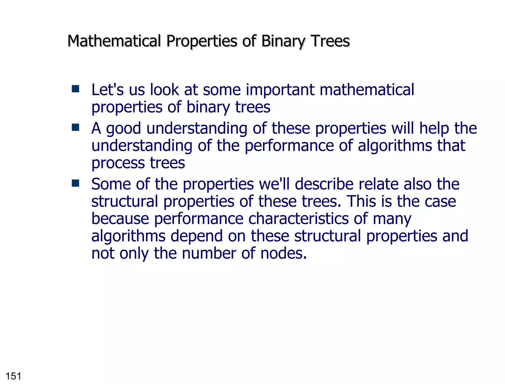 Mathematical Properties of Binary Trees Let's us look at some important mathematical properties of binary trees A good understanding of these properties will help the understanding of the performance of algorithms that process trees Some of the properties we'll describe relate also the structural properties of these trees. This is the case because performance characteristics of many algorithms depend on these structural properties and not only the number of nodes. 
