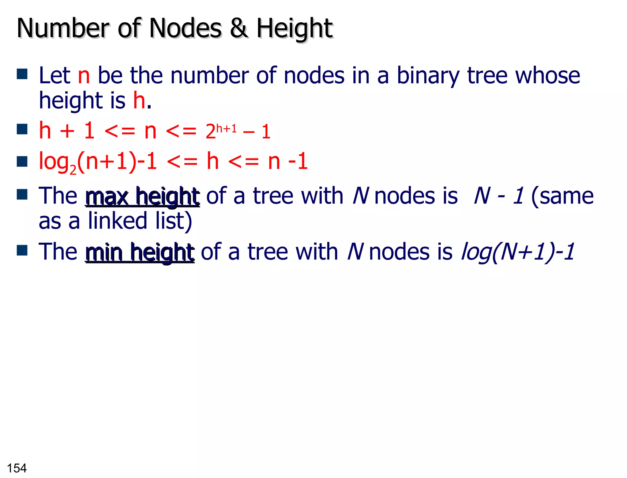 Number of Nodes & Height Let  n  be the number of nodes in a binary tree whose height is  h . h + 1 <= n <=  2 h+1  – 1 log 2 (n+1)-1 <= h <= n -1 The  max height  of a tree with  N  nodes is  N - 1  (same as a linked list) The  min height  of a tree with  N  nodes is  log(N+1)-1 