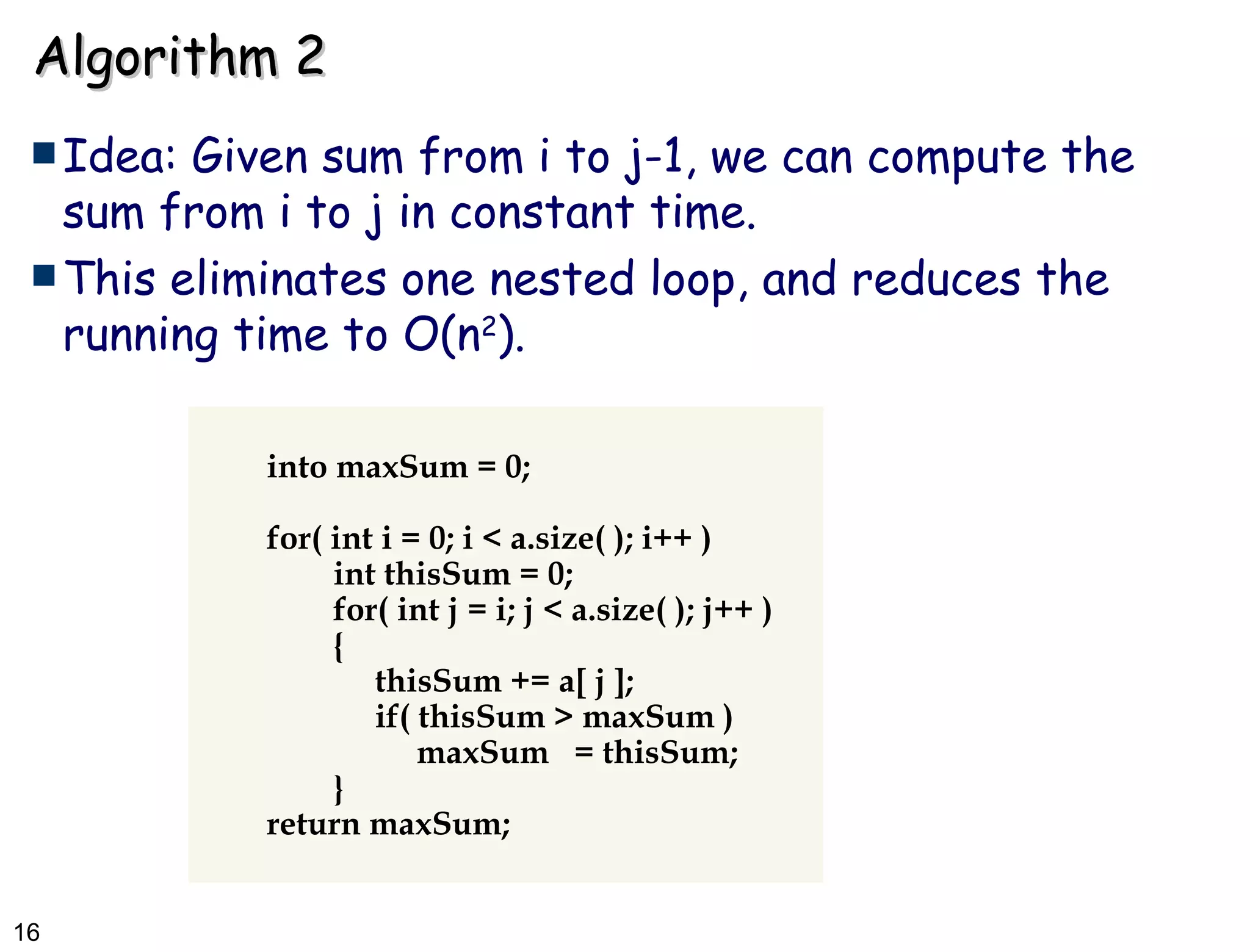 Algorithm 2 Idea: Given sum from i to j-1, we can compute the sum from i to j in constant time.  This eliminates one nested loop, and reduces the running time to O(n 2 ). into maxSum = 0; for( int i = 0; i < a.size( ); i++ ) int thisSum = 0; for( int j = i; j < a.size( ); j++ ) {   thisSum += a[ j ];   if( thisSum > maxSum )   maxSum  = thisSum; } return maxSum; 