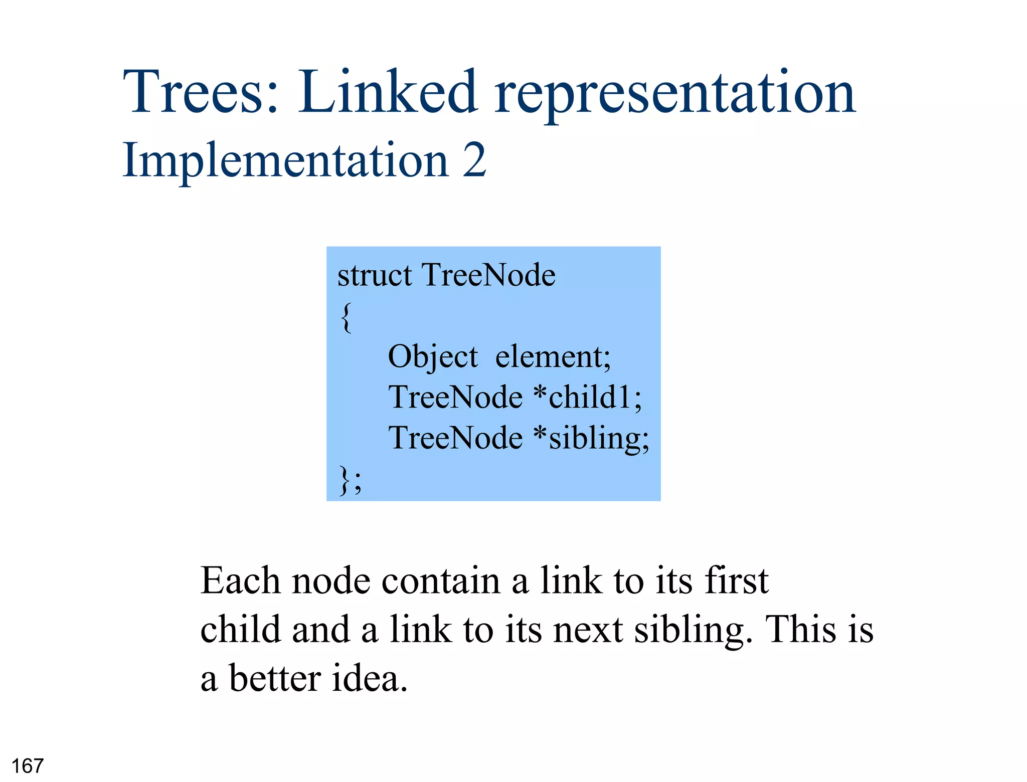 struct TreeNode { Object  element; TreeNode *child1; TreeNode *sibling; }; Each node contain a link to its first child and a link to its next sibling. This is a better idea. Trees: Linked representation  Implementation 2 