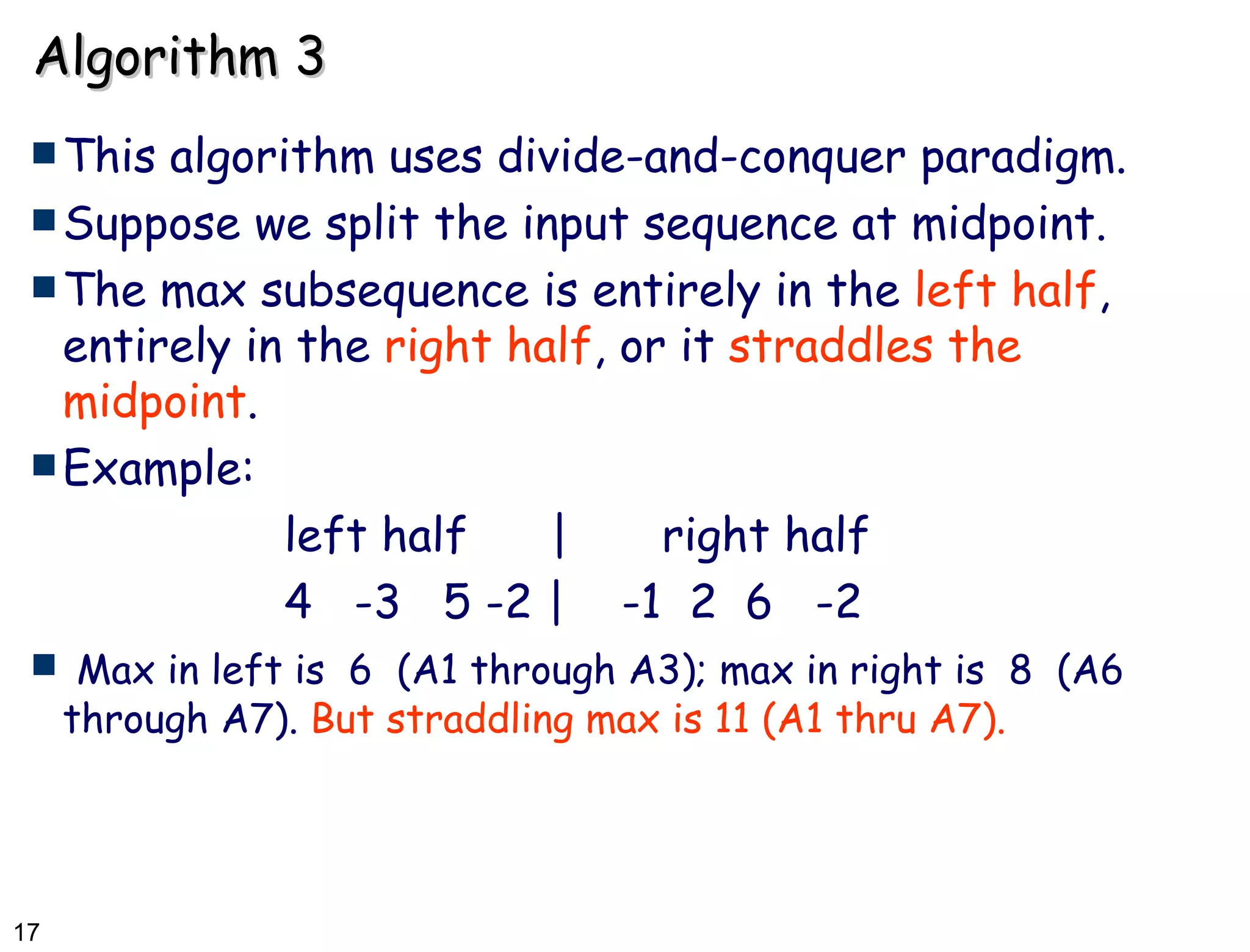 Algorithm 3 This algorithm uses divide-and-conquer paradigm. Suppose we split the input sequence at midpoint. The max subsequence is entirely in the  left half , entirely in the  right half , or it  straddles the midpoint . Example: left half  | right half 4  -3  5 -2 |  -1  2  6  -2 Max in left is  6  (A1 through A3); max in right is  8  (A6 through A7).  But straddling max is 11 (A1 thru A7).   