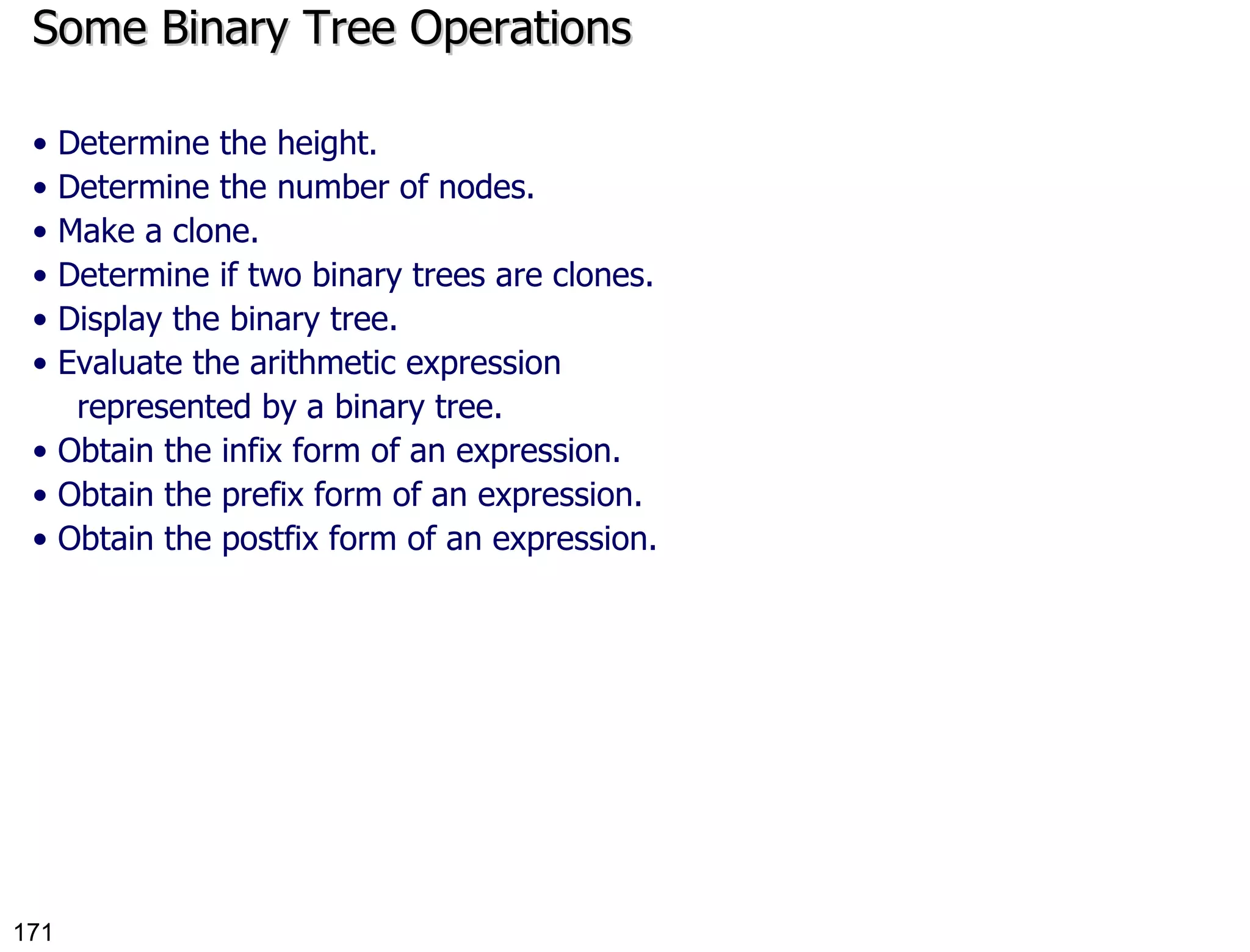 Some Binary Tree Operations •  Determine the height. •  Determine the number of nodes. •  Make a clone. •  Determine if two binary trees are clones. •  Display the binary tree. •  Evaluate the arithmetic expression represented by a binary tree. •  Obtain the infix form of an expression. •  Obtain the prefix form of an expression. •  Obtain the postfix form of an expression. 