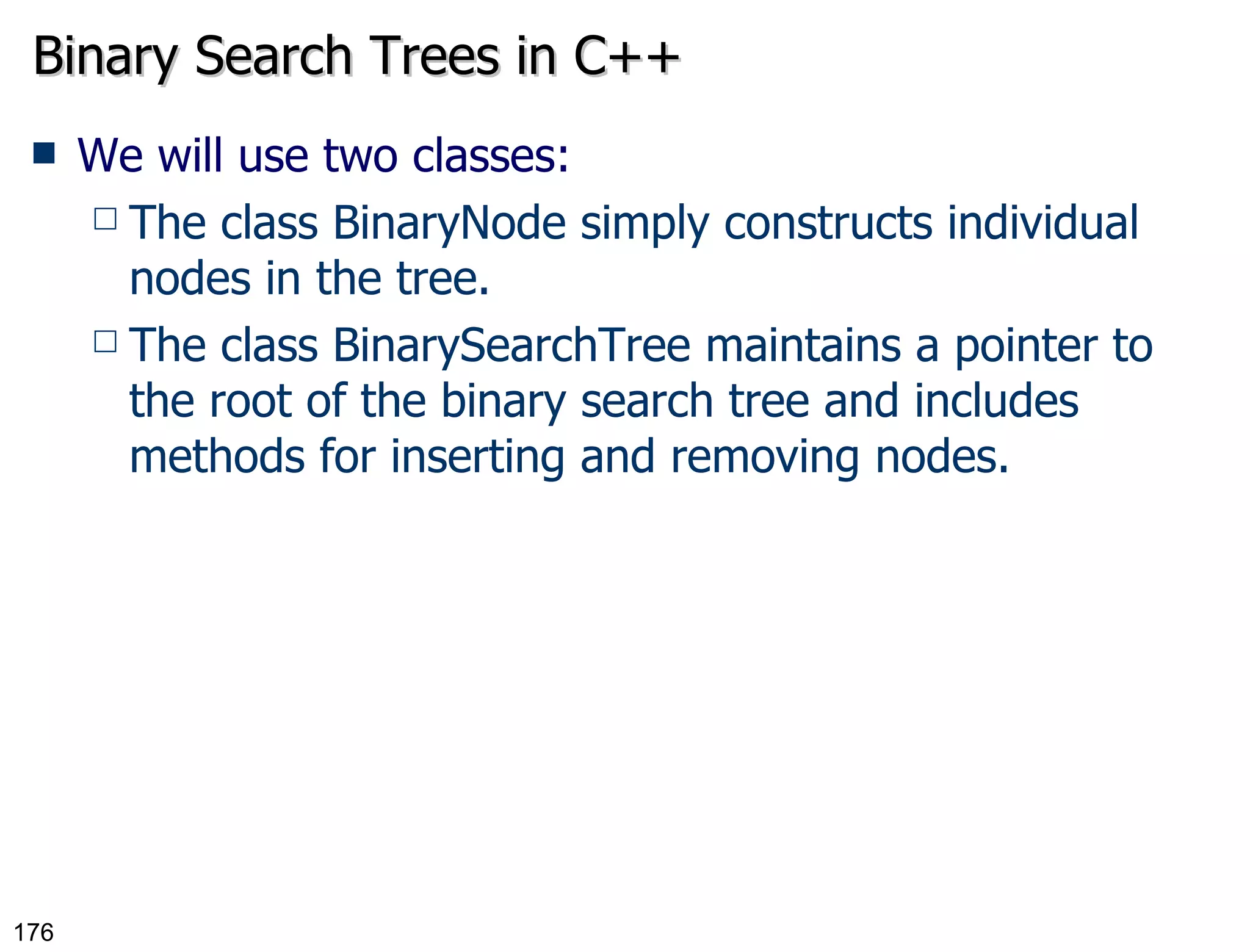 Binary Search Trees in C++ We will use two classes: The class BinaryNode simply constructs individual nodes in the tree. The class BinarySearchTree maintains a pointer to the root of the binary search tree and includes methods for inserting and removing nodes. 