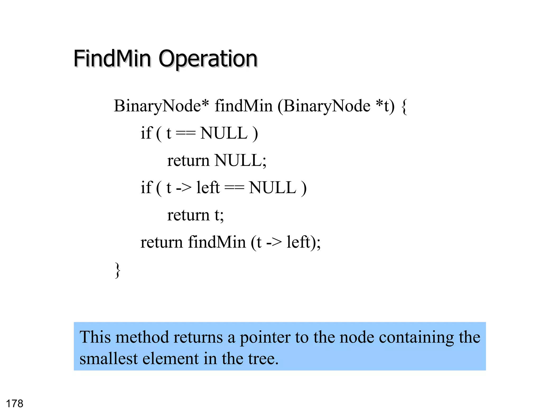 FindMin Operation BinaryNode* findMin (BinaryNode *t) { if ( t == NULL ) return NULL; if ( t -> left == NULL ) return t; return findMin (t -> left); } This method returns a pointer to the node containing the smallest element in the tree. 