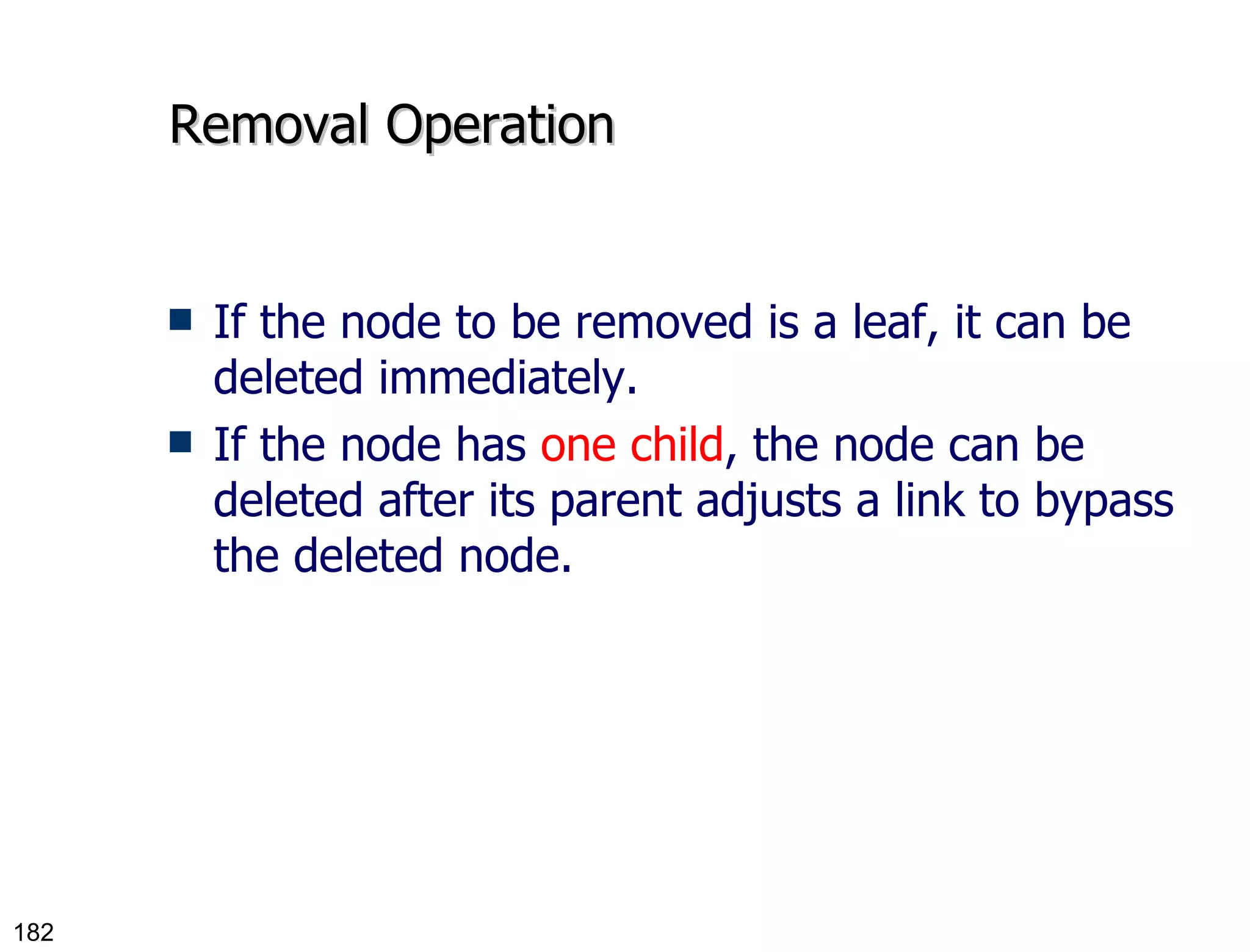Removal Operation If the node to be removed is a leaf, it can be deleted immediately. If the node has  one child , the node can be deleted after its parent adjusts a link to bypass the deleted node. 