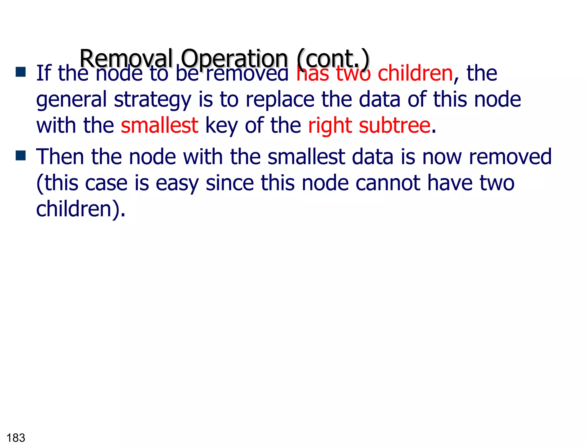 If the node to be removed  has two children , the general strategy is to replace the data of this node with the  smallest  key of the  right subtree . Then the node with the smallest data is now removed (this case is easy since this node cannot have two children). Removal Operation (cont.) 
