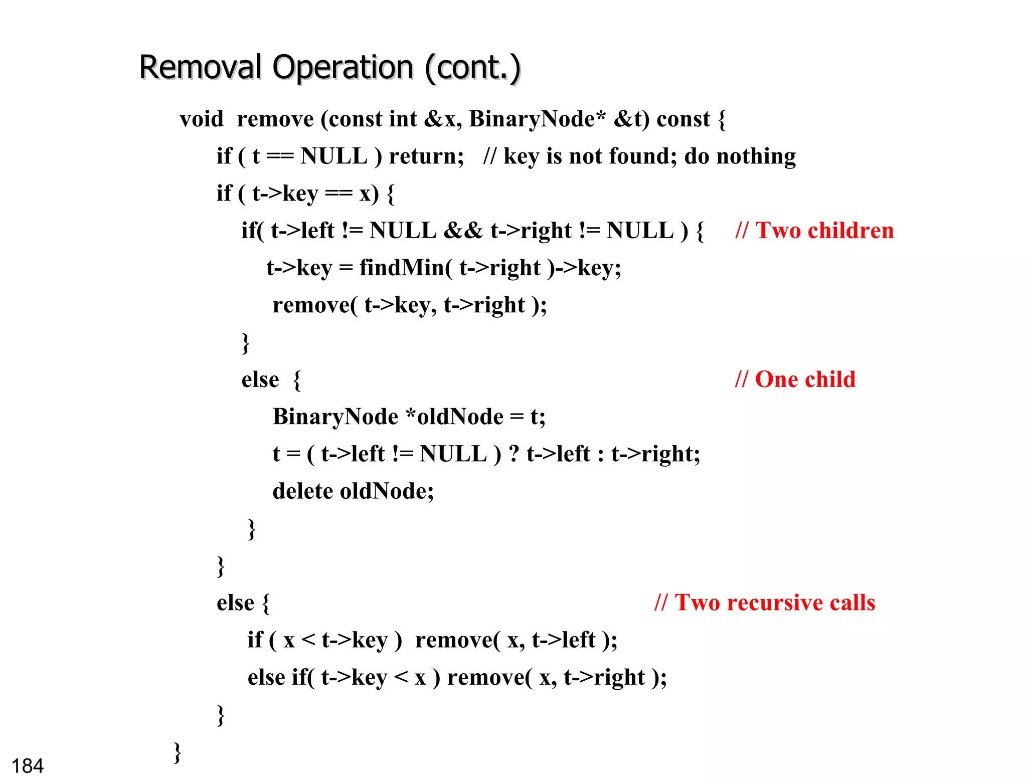 Removal Operation (cont.) void  remove (const int &x, BinaryNode* &t) const { if ( t == NULL ) return;  // key is not found; do nothing if ( t->key == x) { if( t->left != NULL && t->right != NULL ) {  // Two children t->key = findMin( t->right )->key; remove( t->key, t->right );  } else  {  // One child BinaryNode *oldNode = t; t = ( t->left != NULL ) ? t->left : t->right; delete oldNode;  } }  else {  // Two recursive calls if ( x < t->key )  remove( x, t->left ); else if( t->key < x ) remove( x, t->right ); } } 
