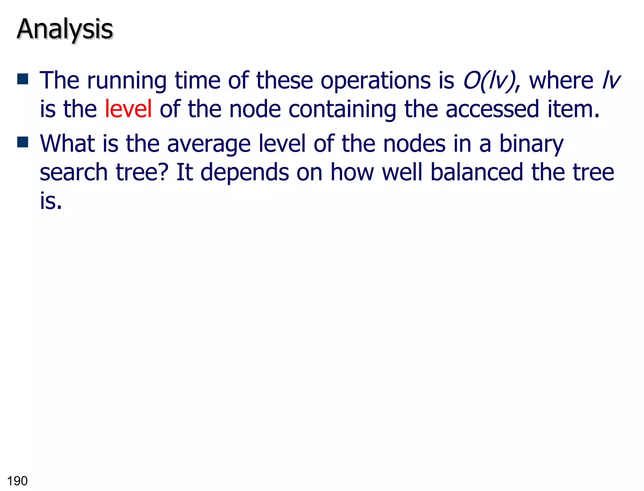 Analysis The running time of these operations is  O(lv) , where  lv  is the  level  of the node containing the accessed item. What is the average level of the nodes in a binary search tree? It depends on how well balanced the tree is. 