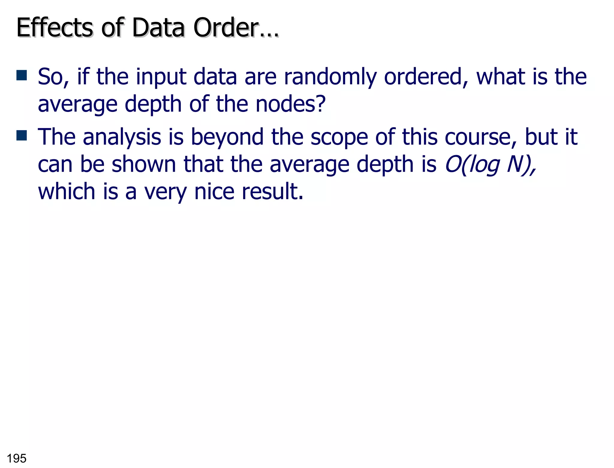 Effects of Data Order… So, if the input data are randomly ordered, what is the average depth of the nodes? The analysis is beyond the scope of this course, but it can be shown that the average depth is  O(log N),  which is a very nice result. 