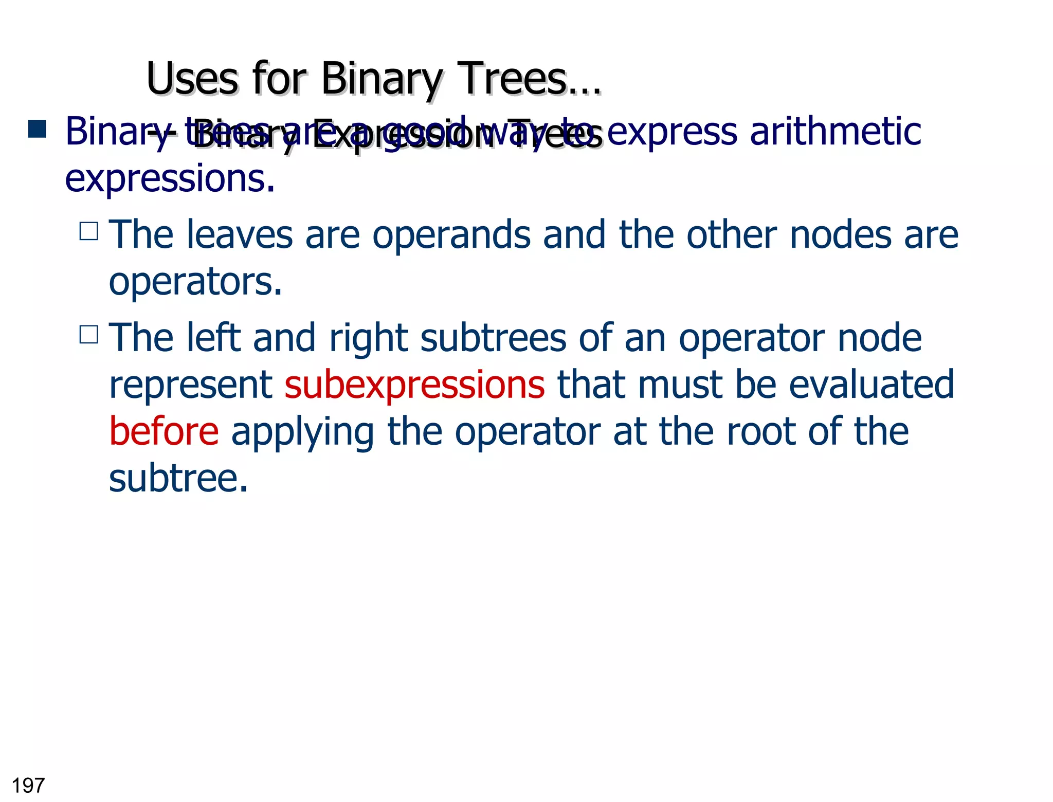 Uses for Binary Trees… --  Binary Expression Trees Binary trees are a good way to express arithmetic expressions. The leaves are operands and the other nodes are operators. The left and right subtrees of an operator node represent  subexpressions  that must be evaluated  before  applying the operator at the root of the subtree. 