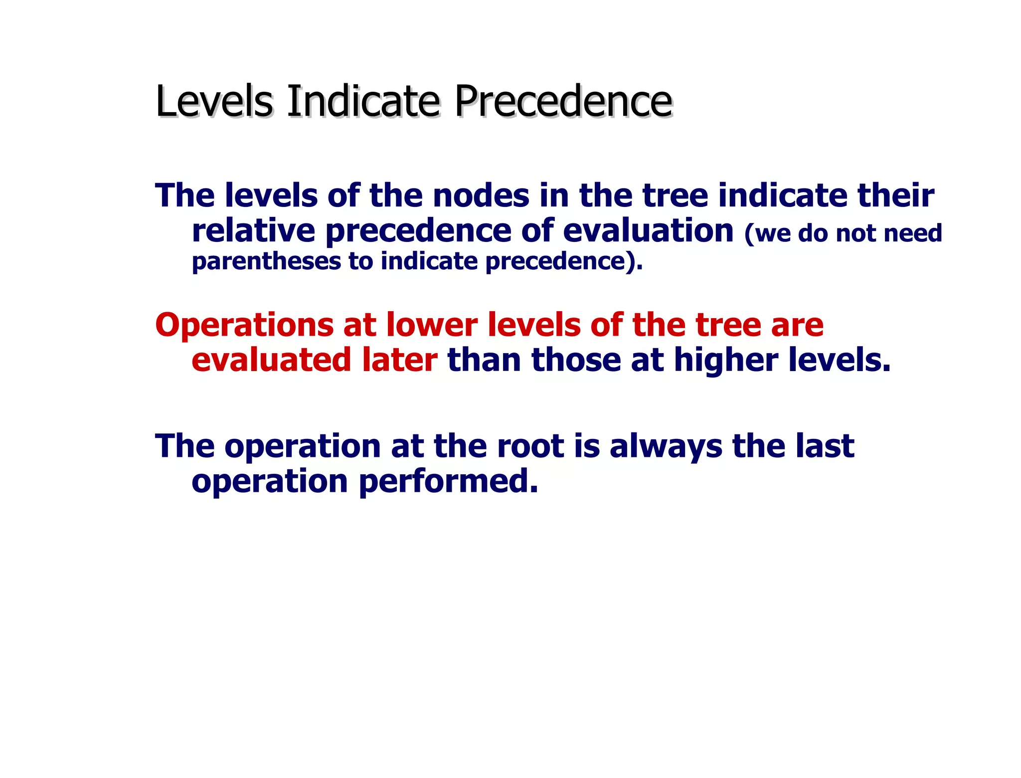 Levels Indicate Precedence The levels of the nodes in the tree indicate their relative precedence of evaluation  (we do not need parentheses to indicate precedence). Operations at lower levels of the tree are evaluated later  than those at higher levels.   The operation at the root is always the last operation performed. 
