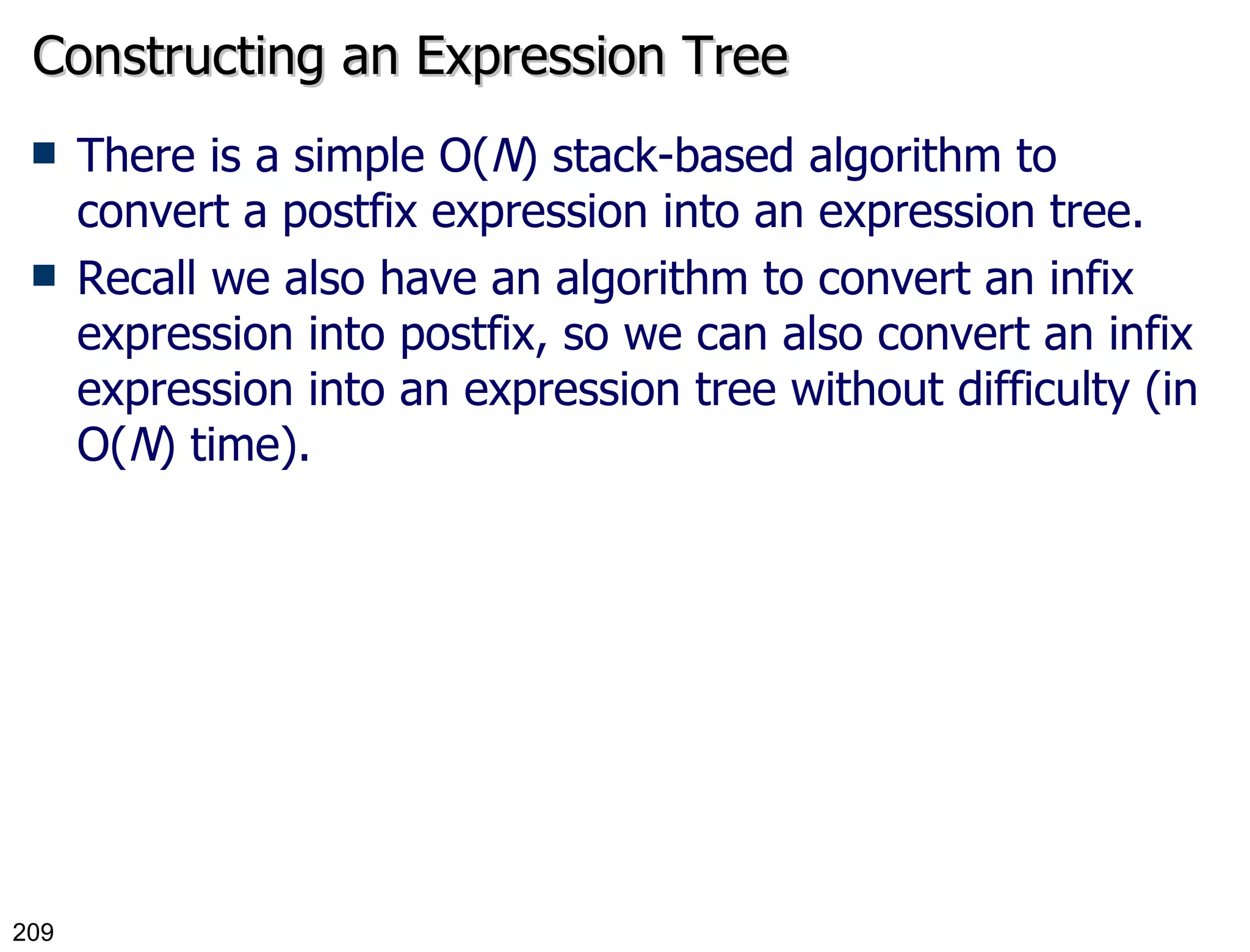 Constructing an Expression Tree There is a simple O( N ) stack-based algorithm to convert a postfix expression into an expression tree. Recall we also have an algorithm to convert an infix expression into postfix, so we can also convert an infix expression into an expression tree without difficulty (in O( N ) time). 