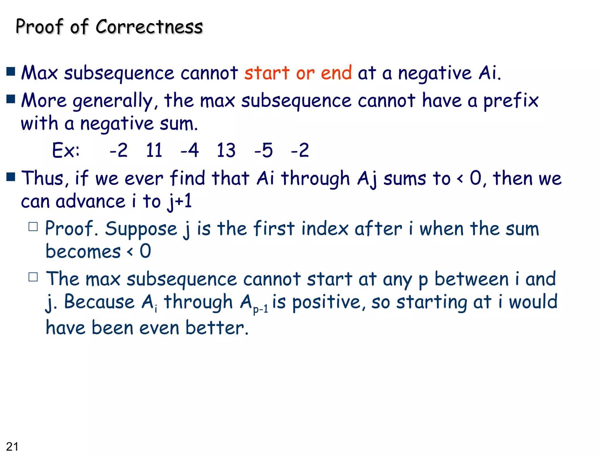 Proof of Correctness Max subsequence cannot  start or end  at a negative Ai. More generally, the max subsequence cannot have a prefix with a negative sum. Ex:  -2  11  -4  13  -5  -2 Thus, if we ever find that Ai through Aj sums to < 0, then we can advance i to j+1 Proof. Suppose j is the first index after i when the sum becomes < 0 The max subsequence cannot start at any p between i and j. Because A i  through A p-1  is positive, so starting at i would have been even better. 