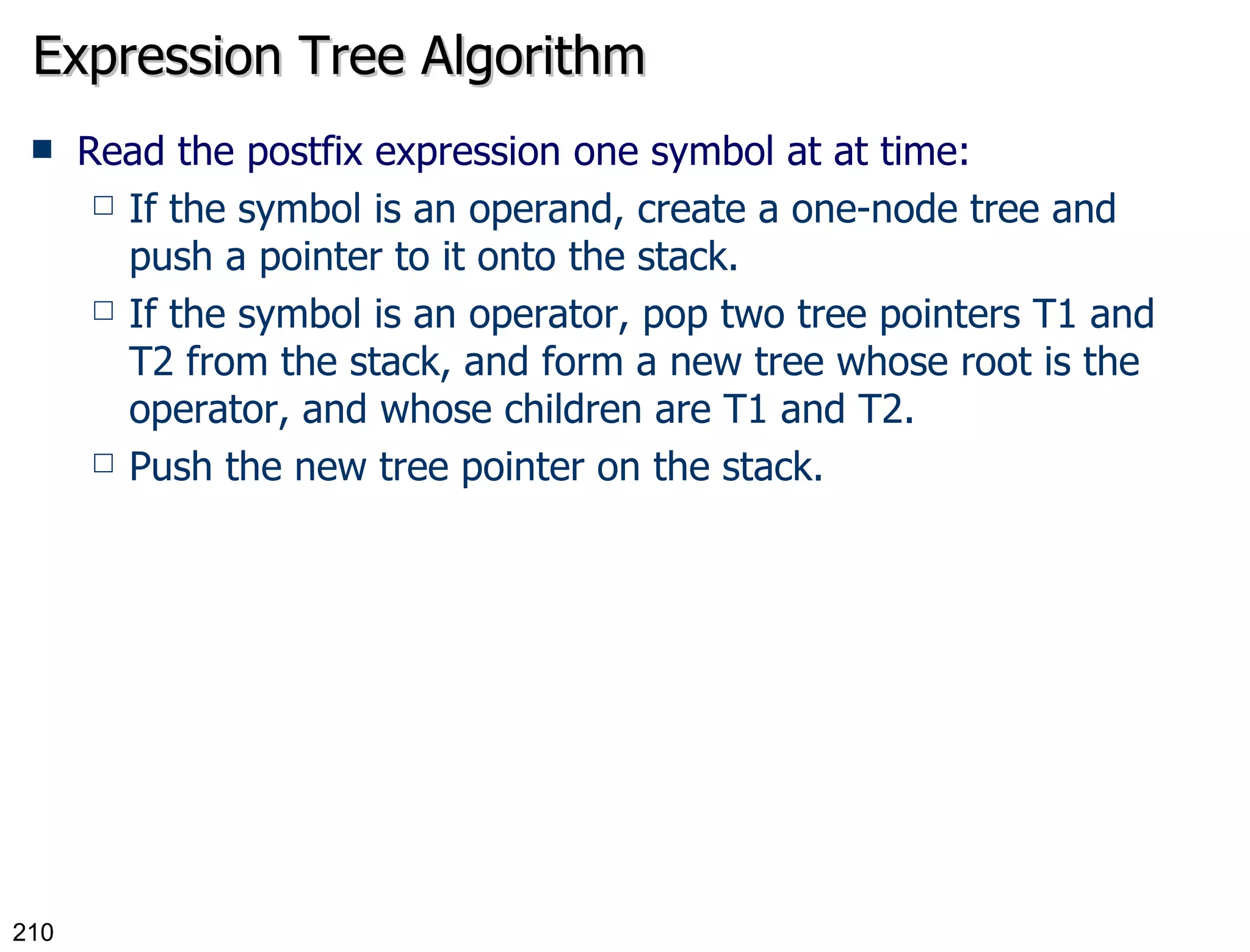 Expression Tree Algorithm Read the postfix expression one symbol at at time: If the symbol is an operand, create a one-node tree and push a pointer to it onto the stack. If the symbol is an operator, pop two tree pointers T1 and T2 from the stack, and form a new tree whose root is the operator, and whose children are T1 and T2. Push the new tree pointer on the stack. 