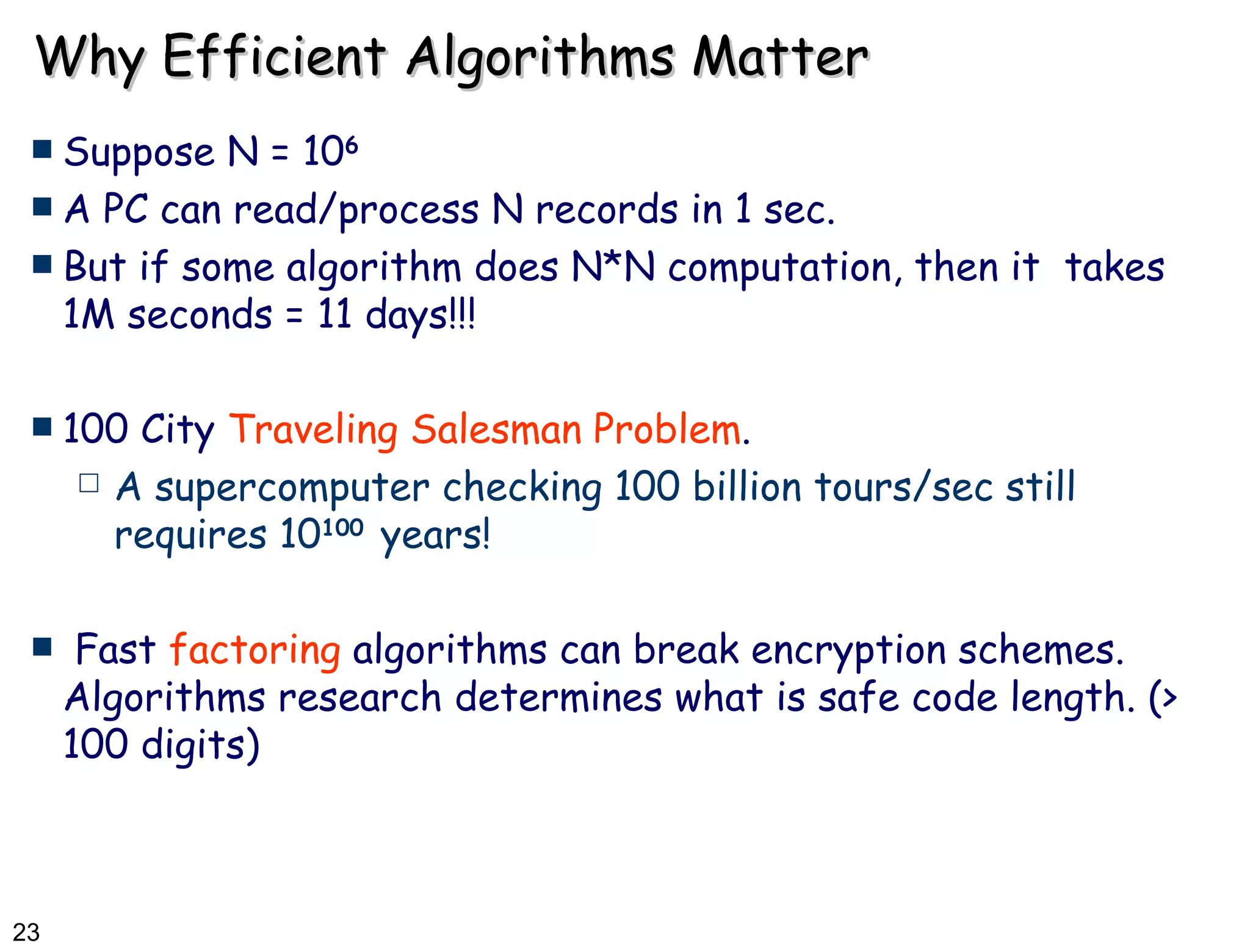 Why Efficient Algorithms Matter Suppose N = 10 6 A PC can read/process N records in 1 sec. But if some algorithm does N*N computation, then it  takes 1M seconds = 11 days!!! 100 City  Traveling Salesman Problem .  A supercomputer checking 100 billion tours/sec still requires 10 100   years! Fast  factoring  algorithms can break encryption schemes. Algorithms research determines what is safe code length. (> 100 digits) 