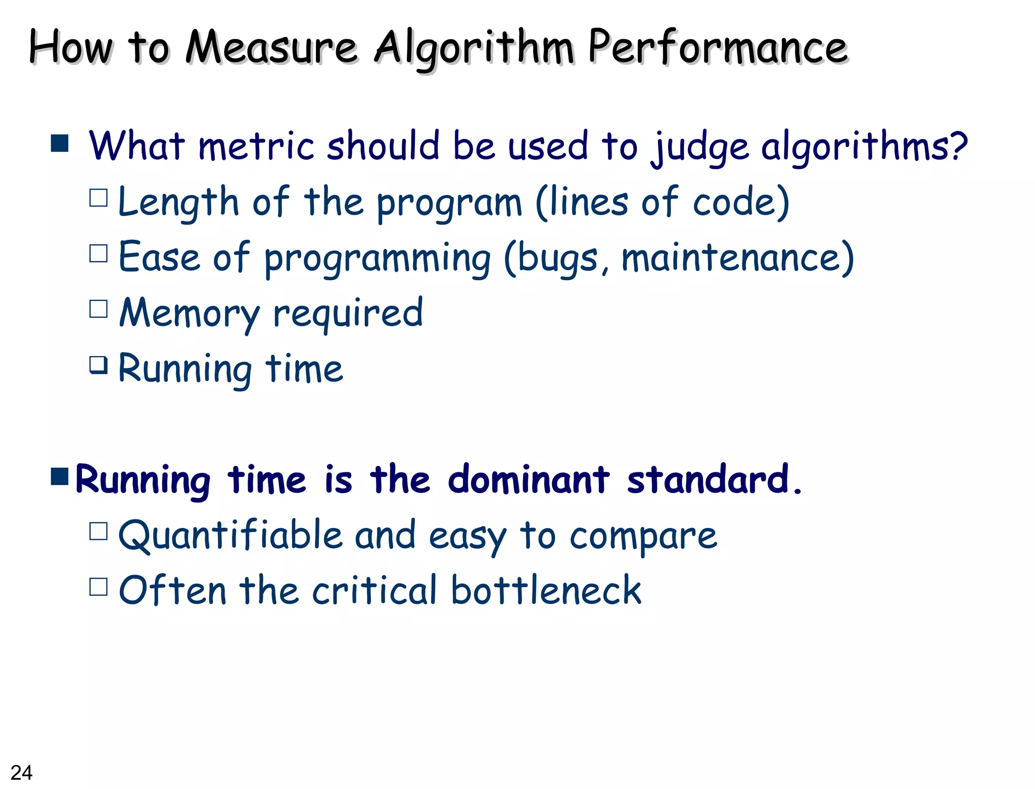 How to Measure Algorithm Performance What metric should be used to judge algorithms? Length of the program (lines of code) Ease of programming (bugs, maintenance) Memory required Running time Running time is the dominant standard. Quantifiable and easy to compare Often the critical bottleneck 