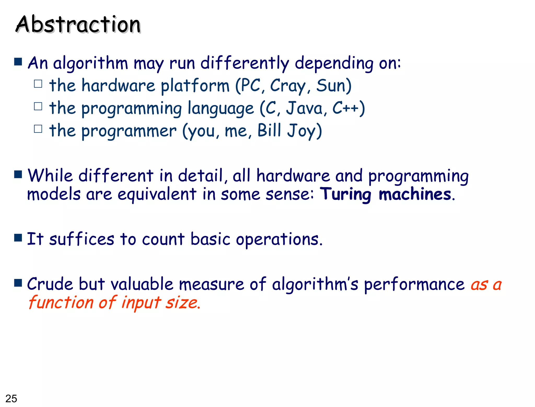 Abstraction An algorithm may run differently depending on: the hardware platform (PC, Cray, Sun) the programming language (C, Java, C++) the programmer (you, me, Bill Joy) While different in detail, all hardware and programming models are equivalent in some sense:  Turing machines .  It suffices to count basic operations. Crude but valuable measure of algorithm’s performance  as a function of input size . 