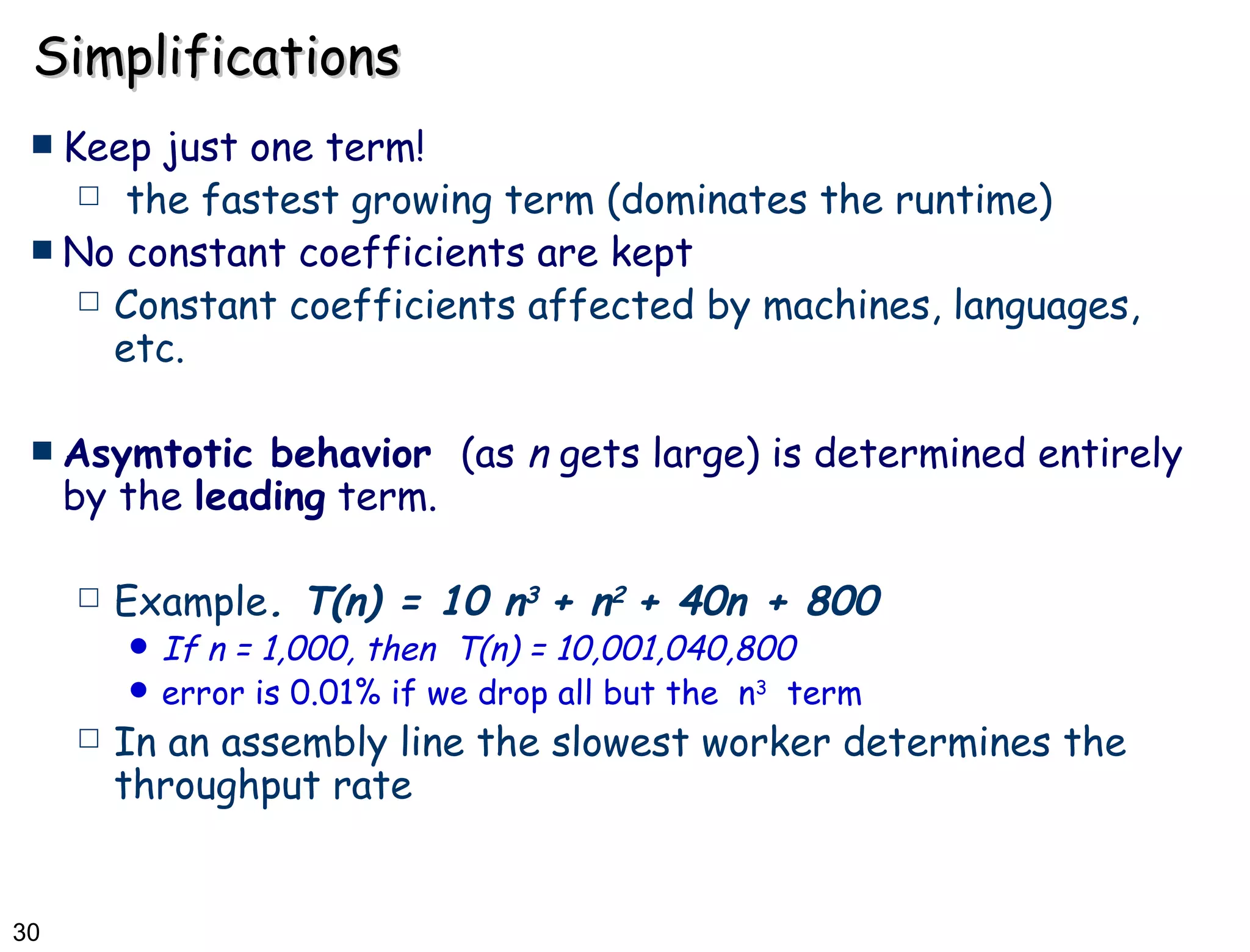 Simplifications Keep just one term!  the fastest growing term (dominates the runtime) No constant coefficients are kept Constant coefficients affected by machines, languages, etc. Asymtotic behavior  (as  n  gets large) is determined entirely by the  leading  term. Example . T(n) = 10 n 3  + n 2  + 40n + 800 If n = 1,000, then  T(n) = 10,001,040,800 error is 0.01% if we drop all but the  n 3   term In an assembly line the slowest worker determines the throughput rate 