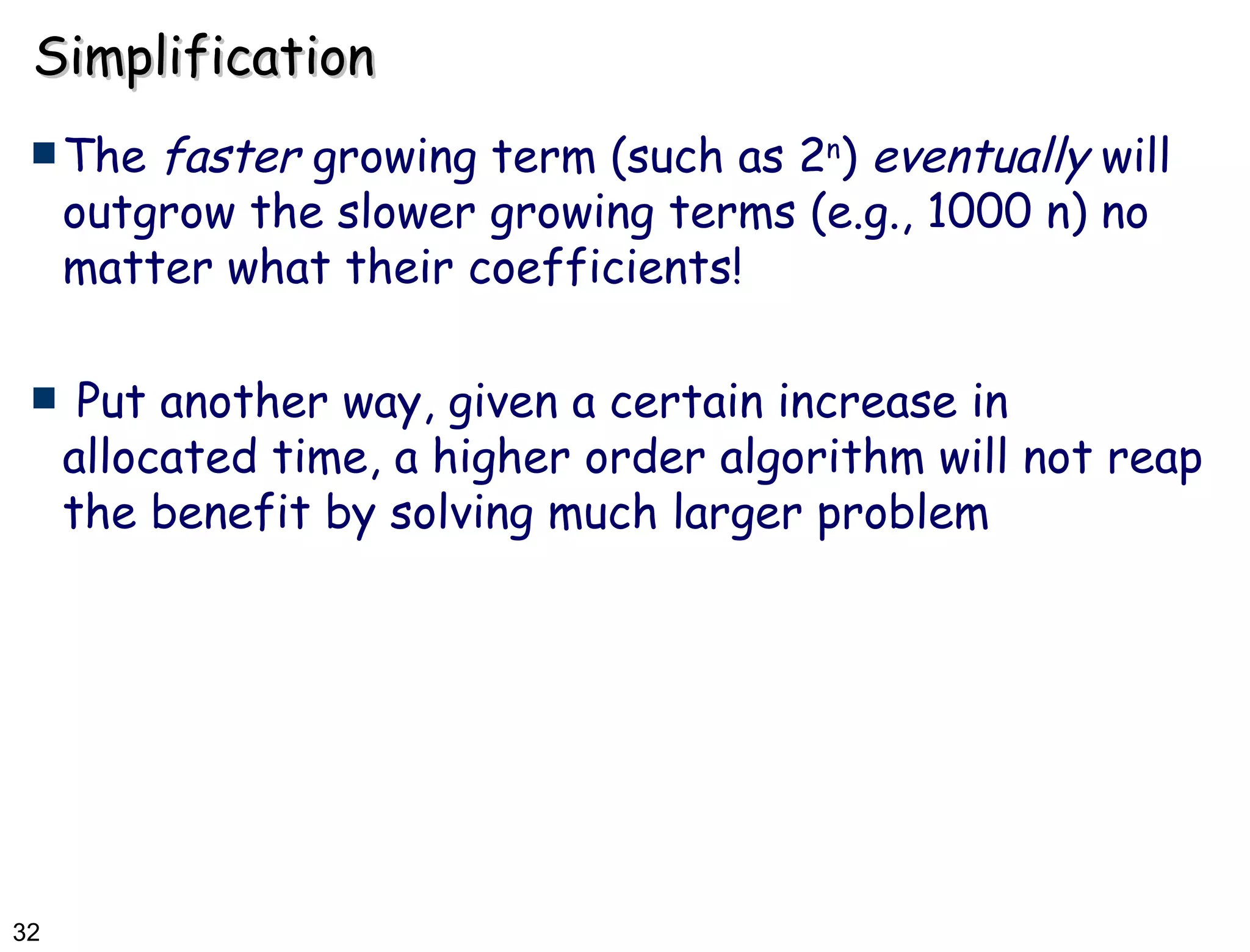 Simplification The  faster  growing term (such as 2 n )  eventually  will outgrow the slower growing terms (e.g., 1000 n) no matter what their coefficients! Put another way, given a certain increase in allocated time, a higher order algorithm will not reap the benefit by solving much larger problem  