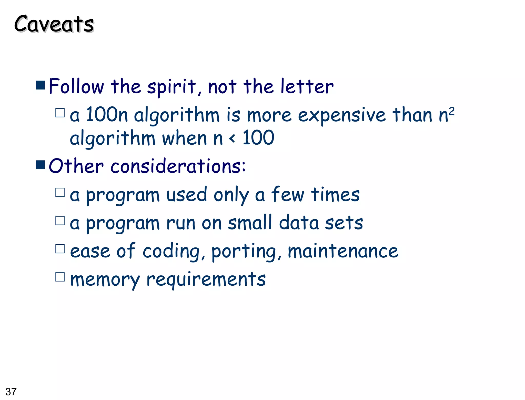 Caveats Follow the spirit, not the letter a 100n algorithm is more expensive than n 2  algorithm when n < 100 Other considerations: a program used only a few times  a program run on small data sets ease of coding, porting, maintenance  memory requirements 