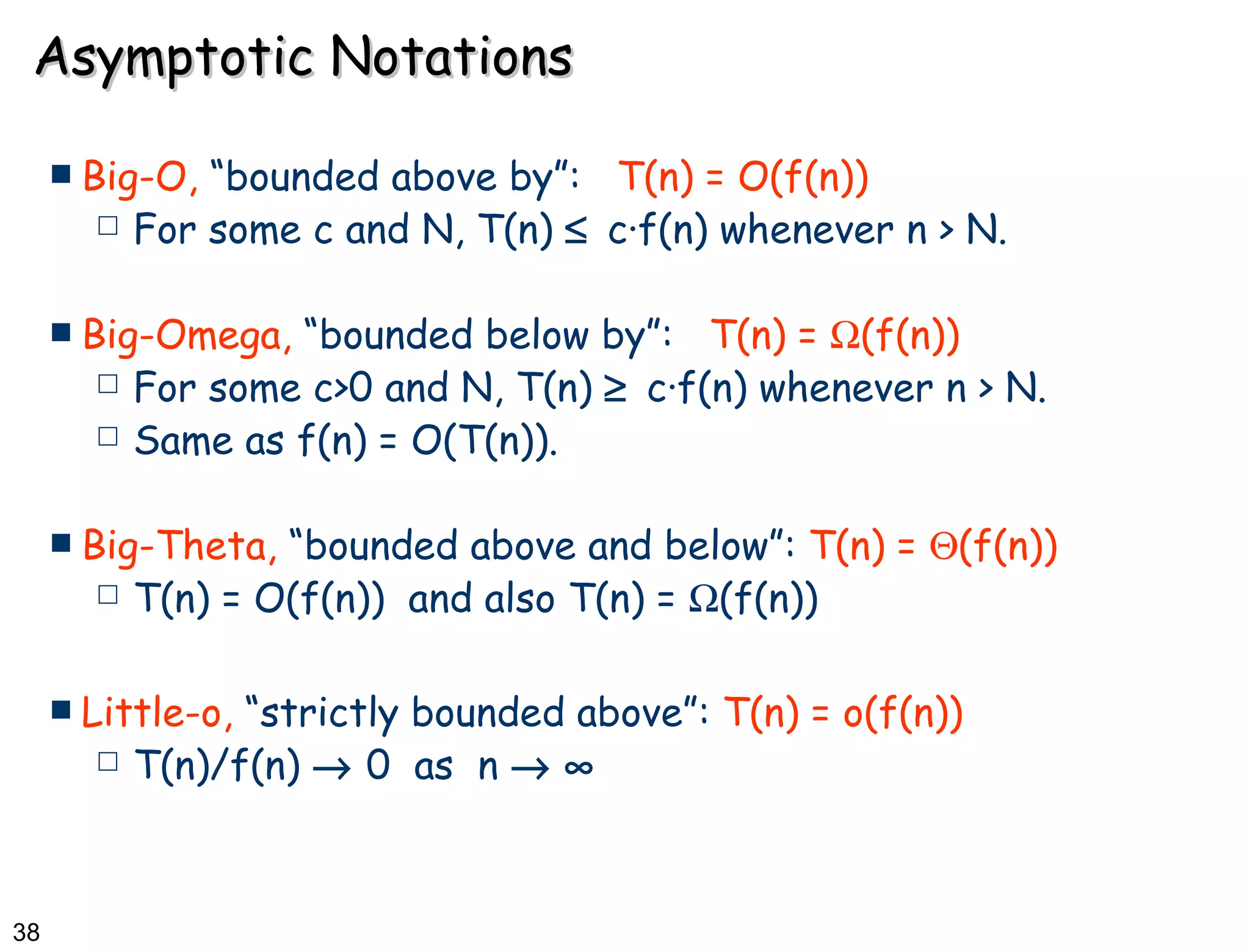 Asymptotic Notations Big-O,  “bounded above by”:   T(n) = O(f(n)) For some c and N, T(n)     c·f(n) whenever n > N. Big-Omega,  “bounded below by”:   T(n) =   (f(n)) For some c>0 and N, T(n)     c·f(n) whenever n > N. Same as f(n) = O(T(n)). Big-Theta,  “bounded above and below”:  T(n) =   (f(n)) T(n) = O(f(n))  and also T(n) =   (f(n)) Little-o,  “strictly bounded above”:  T(n) = o(f(n)) T(n)/f(n)    0  as  n      