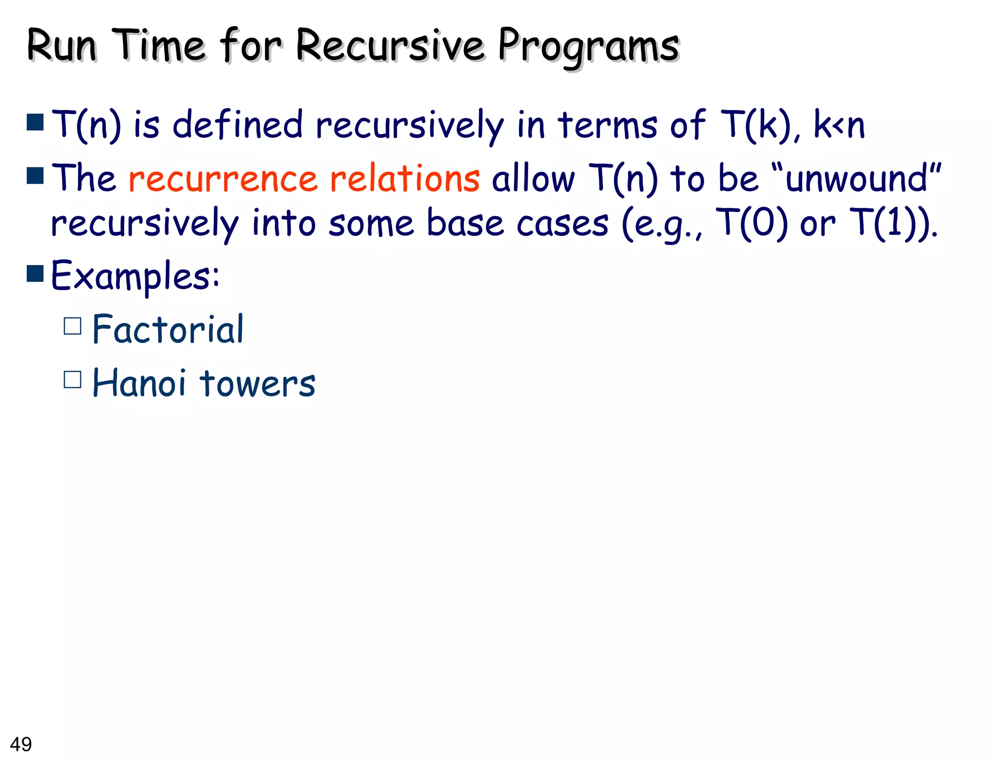 Run Time for Recursive Programs T(n) is defined recursively in terms of T(k), k<n The  recurrence relations  allow T(n) to be “unwound” recursively into some base cases (e.g., T(0) or T(1)).  Examples: Factorial Hanoi towers 